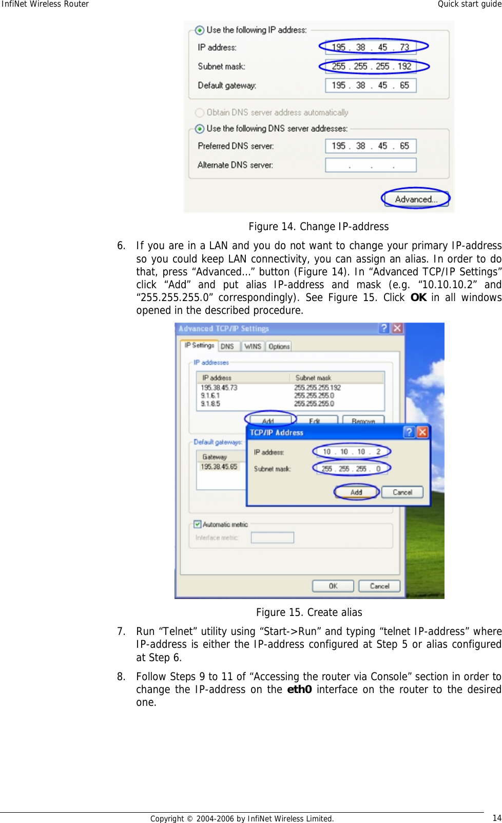 InfiNet Wireless Router  Quick start guide  Copyright © 2004-2006 by InfiNet Wireless Limited.  14  Figure 14. Change IP-address 6. If you are in a LAN and you do not want to change your primary IP-address so you could keep LAN connectivity, you can assign an alias. In order to do that, press “Advanced…” button (Figure 14). In “Advanced TCP/IP Settings” click “Add” and put alias IP-address and mask (e.g. “10.10.10.2” and “255.255.255.0” correspondingly). See Figure 15. Click  OK in all windows opened in the described procedure.  Figure 15. Create alias 7. Run “Telnet” utility using “Start-&gt;Run” and typing “telnet IP-address” where IP-address is either the IP-address configured at Step 5 or alias configured at Step 6. 8. Follow Steps 9 to 11 of “Accessing the router via Console” section in order to change the IP-address on the eth0 interface on the router to the desired one.    