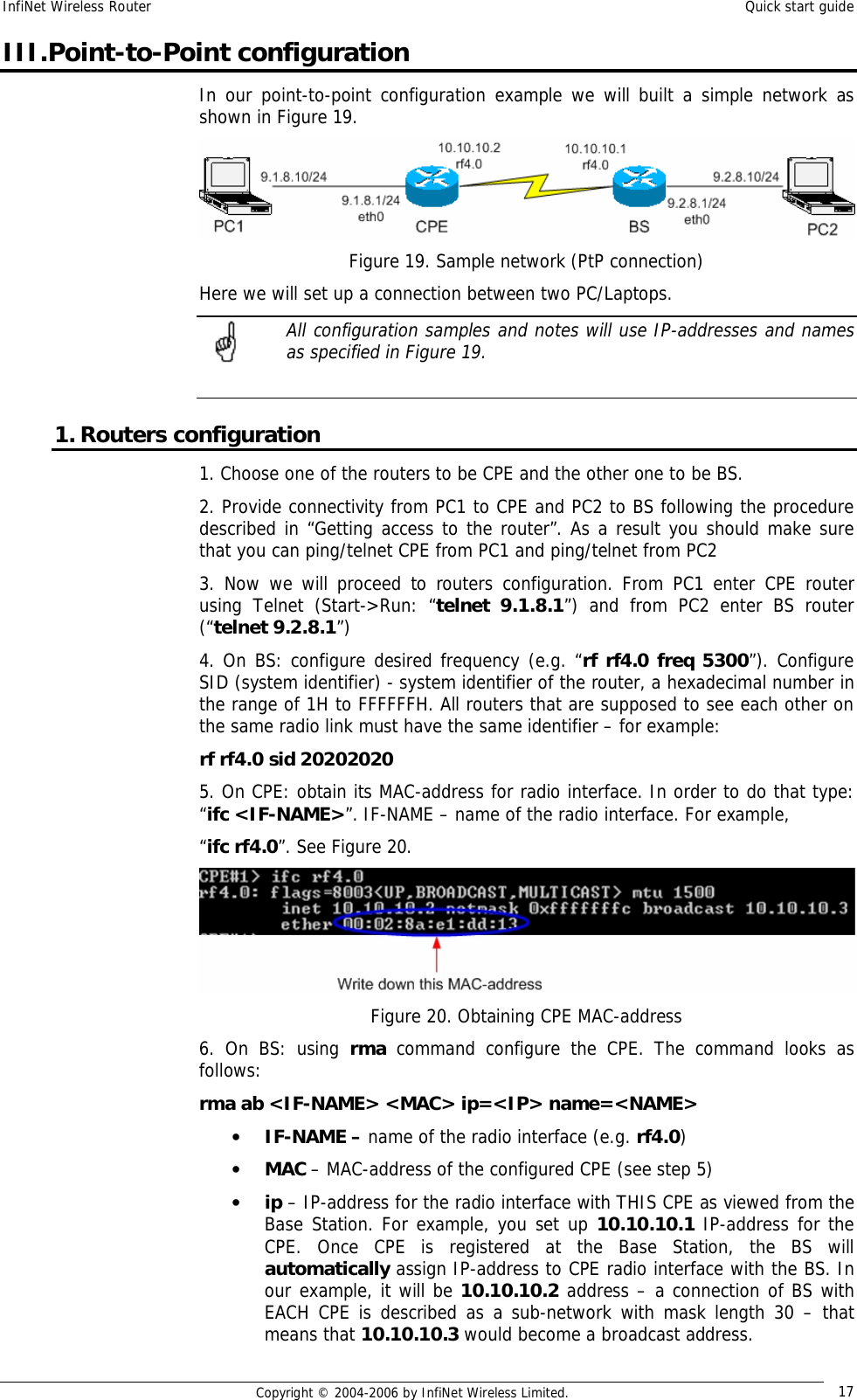 InfiNet Wireless Router  Quick start guide  Copyright © 2004-2006 by InfiNet Wireless Limited.  17 III.Point-to-Point configuration In our point-to-point configuration example we will built a simple network as shown in Figure 19.  Figure 19. Sample network (PtP connection) Here we will set up a connection between two PC/Laptops.  All configuration samples and notes will use IP-addresses and names as specified in Figure 19.  1. Routers configuration 1. Choose one of the routers to be CPE and the other one to be BS. 2. Provide connectivity from PC1 to CPE and PC2 to BS following the procedure described in “Getting access to the router”. As a result you should make sure that you can ping/telnet CPE from PC1 and ping/telnet from PC2 3. Now we will proceed to routers configuration. From PC1 enter CPE router using Telnet (Start-&gt;Run: “telnet 9.1.8.1”) and from PC2 enter BS router (“telnet 9.2.8.1”) 4. On BS: configure desired frequency (e.g. “rf rf4.0 freq 5300”). Configure SID (system identifier) - system identifier of the router, a hexadecimal number in the range of 1H to FFFFFFH. All routers that are supposed to see each other on the same radio link must have the same identifier – for example: rf rf4.0 sid 20202020 5. On CPE: obtain its MAC-address for radio interface. In order to do that type:  “ifc &lt;IF-NAME&gt;”. IF-NAME – name of the radio interface. For example,  “ifc rf4.0”. See Figure 20.  Figure 20. Obtaining CPE MAC-address 6. On BS: using  rma command configure the CPE. The command looks as follows: rma ab &lt;IF-NAME&gt; &lt;MAC&gt; ip=&lt;IP&gt; name=&lt;NAME&gt; • IF-NAME – name of the radio interface (e.g. rf4.0) • MAC – MAC-address of the configured CPE (see step 5) • ip – IP-address for the radio interface with THIS CPE as viewed from the Base Station. For example, you set up 10.10.10.1 IP-address for the CPE. Once CPE is registered at the Base Station, the BS will automatically assign IP-address to CPE radio interface with the BS. In our example, it will be 10.10.10.2 address – a connection of BS with EACH CPE is described as a sub-network with mask length 30 – that means that 10.10.10.3 would become a broadcast address.  