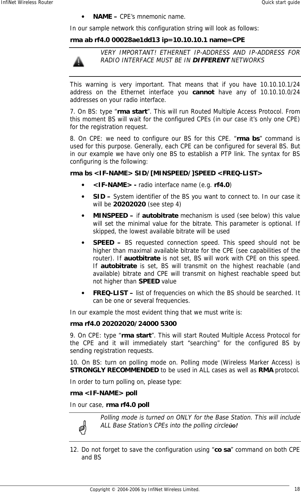 InfiNet Wireless Router  Quick start guide  Copyright © 2004-2006 by InfiNet Wireless Limited.  18 • NAME – CPE’s mnemonic name. In our sample network this configuration string will look as follows: rma ab rf4.0 00028ae1dd13 ip=10.10.10.1 name=CPE  VERY IMPORTANT! ETHERNET IP-ADDRESS AND IP-ADDRESS FOR RADIO INTERFACE MUST BE IN DIFFERENT NETWORKS  This warning is very important. That means that if you have 10.10.10.1/24 address on the Ethernet interface you  cannot have any of 10.10.10.0/24 addresses on your radio interface. 7. On BS: type “rma start”. This will run Routed Multiple Access Protocol. From this moment BS will wait for the configured CPEs (in our case it’s only one CPE) for the registration request.  8. On CPE: we need to configure our BS for this CPE. “rma bs” command is used for this purpose. Generally, each CPE can be configured for several BS. But in our example we have only one BS to establish a PTP link. The syntax for BS configuring is the following: rma bs &lt;IF-NAME&gt; SID/[MINSPEED/]SPEED &lt;FREQ-LIST&gt; • &lt;IF-NAME&gt; - radio interface name (e.g. rf4.0) • SID – System identifier of the BS you want to connect to. In our case it will be 20202020 (see step 4) • MINSPEED – if autobitrate mechanism is used (see below) this value will set the minimal value for the bitrate. This parameter is optional. If skipped, the lowest available bitrate will be used • SPEED –  BS requested connection speed. This speed should not be higher than maximal available bitrate for the CPE (see capabilities of the router). If auotbitrate is not set, BS will work with CPE on this speed. If autobitrate is set, BS will transmit on the highest reachable (and available) bitrate and CPE will transmit on highest reachable speed but not higher than SPEED value • FREQ-LIST – list of frequencies on which the BS should be searched. It can be one or several frequencies. In our example the most evident thing that we must write is: rma rf4.0 20202020/24000 5300 9. On CPE: type “rma start”. This will start Routed Multiple Access Protocol for the CPE and it will immediately start “searching” for the configured BS by sending registration requests.  10. On BS: turn on polling mode on. Polling mode (Wireless Marker Access) is STRONGLY RECOMMENDED to be used in ALL cases as well as RMA protocol. In order to turn polling on, please type: rma &lt;IF-NAME&gt; poll In our case, rma rf4.0 poll  Polling mode is turned on ONLY for the Base Station. This will include ALL Base Station’s CPEs into the polling circleйо!  12. Do not forget to save the configuration using “co sa” command on both CPE and BS   