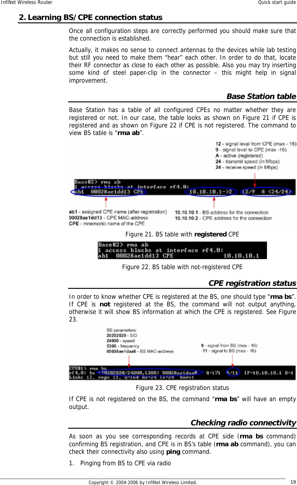 InfiNet Wireless Router  Quick start guide  Copyright © 2004-2006 by InfiNet Wireless Limited.  19 2. Learning BS/CPE connection status Once all configuration steps are correctly performed you should make sure that the connection is established. Actually, it makes no sense to connect antennas to the devices while lab testing but still you need to make them “hear” each other. In order to do that, locate their RF connector as close to each other as possible. Also you may try inserting some kind of steel paper-clip in the connector – this might help in signal improvement. Base Station table Base Station has a table of all configured CPEs no matter whether they are registered or not. In our case, the table looks as shown on Figure 21 if CPE is registered and as shown on Figure 22 if CPE is not registered. The command to view BS table is “rma ab”.  Figure 21. BS table with registered CPE  Figure 22. BS table with not-registered CPE CPE registration status In order to know whether CPE is registered at the BS, one should type “rma bs”. If CPE is  not registered at the BS, the command will not output anything, otherwise it will show BS information at which the CPE is registered. See Figure 23.  Figure 23. CPE registration status If CPE is not registered on the BS, the command “rma bs” will have an empty output. Checking radio connectivity As soon as you see corresponding records at CPE side (rma bs command) confirming BS registration, and CPE is in BS’s table (rma ab command), you can check their connectivity also using ping command. 1. Pinging from BS to CPE via radio 