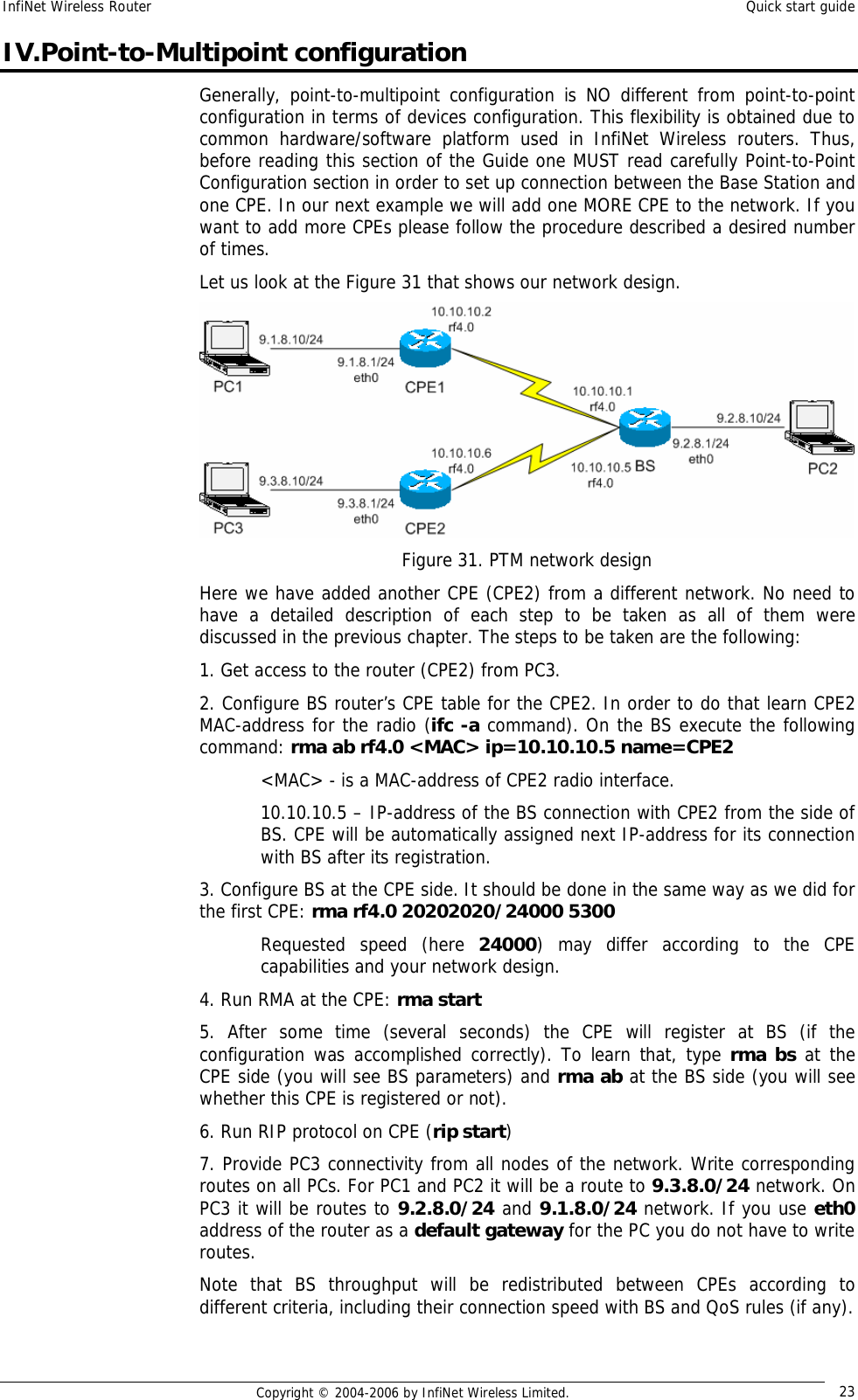 InfiNet Wireless Router  Quick start guide  Copyright © 2004-2006 by InfiNet Wireless Limited.  23 IV.Point-to-Multipoint configuration Generally, point-to-multipoint configuration is NO different from point-to-point configuration in terms of devices configuration. This flexibility is obtained due to common hardware/software platform used in InfiNet Wireless routers. Thus, before reading this section of the Guide one MUST read carefully Point-to-Point Configuration section in order to set up connection between the Base Station and one CPE. In our next example we will add one MORE CPE to the network. If you want to add more CPEs please follow the procedure described a desired number of times. Let us look at the Figure 31 that shows our network design.  Figure 31. PTM network design Here we have added another CPE (CPE2) from a different network. No need to have a detailed description of each step to be taken as all of them were discussed in the previous chapter. The steps to be taken are the following: 1. Get access to the router (CPE2) from PC3. 2. Configure BS router’s CPE table for the CPE2. In order to do that learn CPE2 MAC-address for the radio (ifc -a command). On the BS execute the following command: rma ab rf4.0 &lt;MAC&gt; ip=10.10.10.5 name=CPE2 &lt;MAC&gt; - is a MAC-address of CPE2 radio interface.  10.10.10.5 – IP-address of the BS connection with CPE2 from the side of BS. CPE will be automatically assigned next IP-address for its connection with BS after its registration. 3. Configure BS at the CPE side. It should be done in the same way as we did for the first CPE: rma rf4.0 20202020/24000 5300 Requested speed (here  24000) may differ according to the CPE capabilities and your network design. 4. Run RMA at the CPE: rma start 5. After some time (several seconds) the CPE will register at BS (if the configuration was accomplished correctly). To learn that, type  rma bs at the CPE side (you will see BS parameters) and rma ab at the BS side (you will see whether this CPE is registered or not). 6. Run RIP protocol on CPE (rip start) 7. Provide PC3 connectivity from all nodes of the network. Write corresponding routes on all PCs. For PC1 and PC2 it will be a route to 9.3.8.0/24 network. On PC3 it will be routes to 9.2.8.0/24 and 9.1.8.0/24 network. If you use eth0 address of the router as a default gateway for the PC you do not have to write routes. Note that BS throughput will be redistributed between CPEs according to different criteria, including their connection speed with BS and QoS rules (if any).  