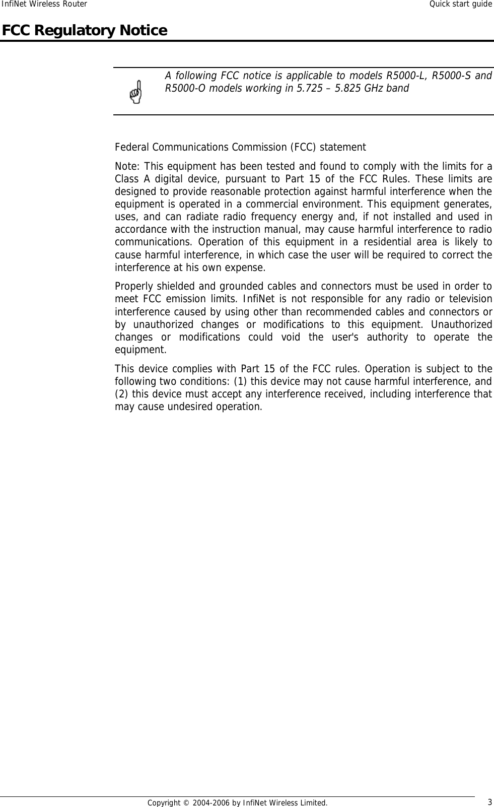 InfiNet Wireless Router  Quick start guide  Copyright © 2004-2006 by InfiNet Wireless Limited.  3 FCC Regulatory Notice   A following FCC notice is applicable to models R5000-L, R5000-S and R5000-O models working in 5.725 – 5.825 GHz band   Federal Communications Commission (FCC) statement Note: This equipment has been tested and found to comply with the limits for a Class A digital device, pursuant to Part 15 of the FCC Rules. These limits are designed to provide reasonable protection against harmful interference when the equipment is operated in a commercial environment. This equipment generates, uses, and can radiate radio frequency energy and, if not installed and used in accordance with the instruction manual, may cause harmful interference to radio communications. Operation of this equipment in a residential area is likely to cause harmful interference, in which case the user will be required to correct the interference at his own expense. Properly shielded and grounded cables and connectors must be used in order to meet FCC emission limits. InfiNet is not responsible for any radio or television interference caused by using other than recommended cables and connectors or by unauthorized changes or modifications to this equipment. Unauthorized changes or modifications could void the user&apos;s authority to operate the equipment. This device complies with Part 15 of the FCC rules. Operation is subject to the following two conditions: (1) this device may not cause harmful interference, and (2) this device must accept any interference received, including interference that may cause undesired operation.                    