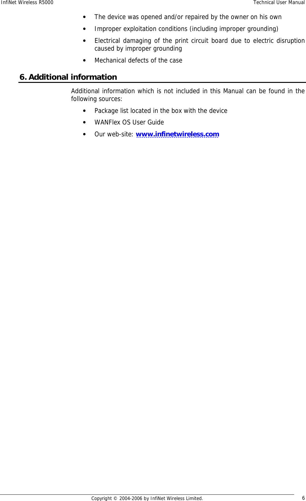 InfiNet Wireless R5000  Technical User Manual  Copyright © 2004-2006 by InfiNet Wireless Limited.  6 • The device was opened and/or repaired by the owner on his own • Improper exploitation conditions (including improper grounding) • Electrical damaging of the print circuit board due to electric disruption caused by improper grounding • Mechanical defects of the case 6. Additional information Additional information which is not included in this Manual can be found in the following sources: • Package list located in the box with the device • WANFlex OS User Guide • Our web-site: www.infinetwireless.com  