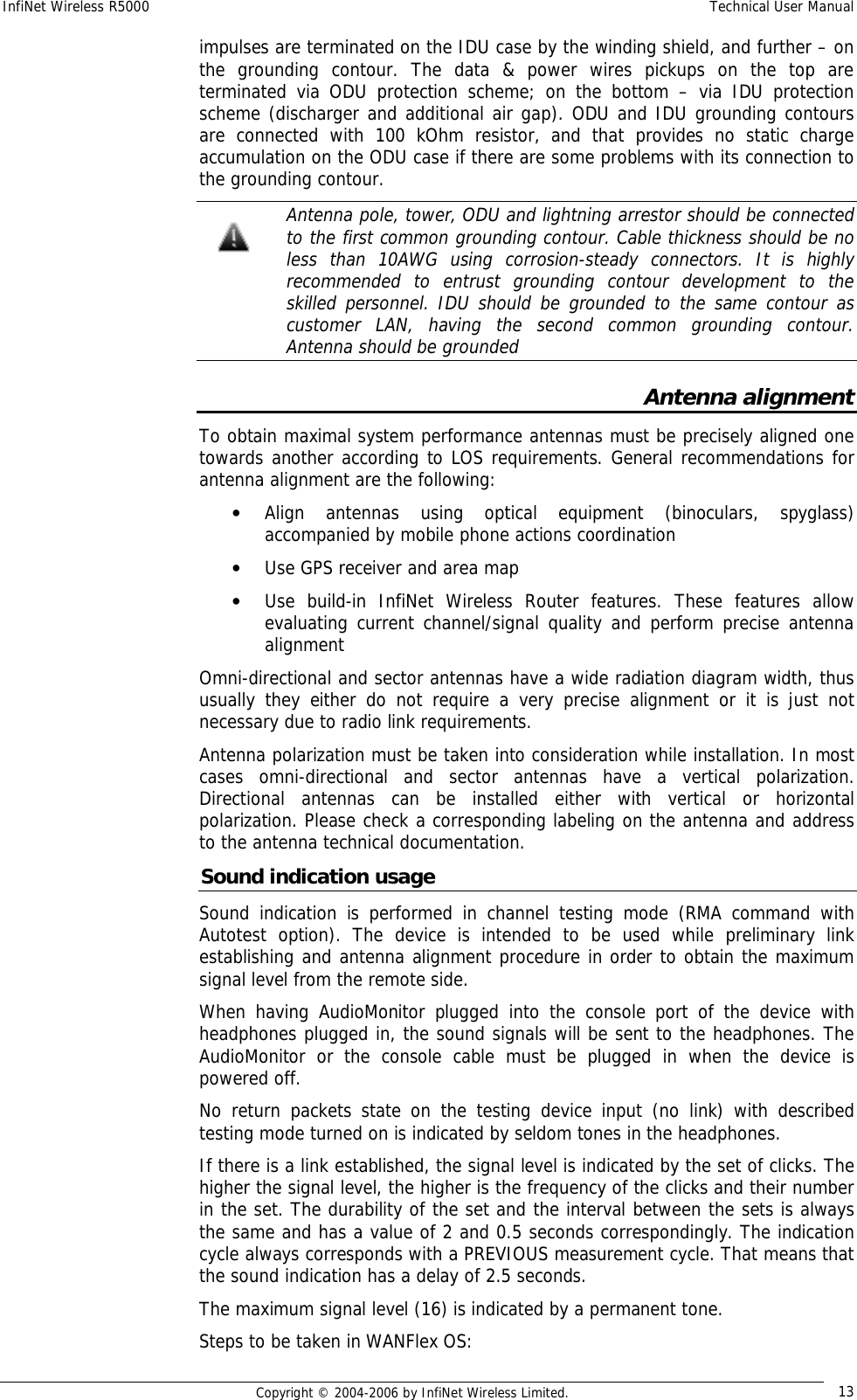 InfiNet Wireless R5000  Technical User Manual  Copyright © 2004-2006 by InfiNet Wireless Limited.  13 impulses are terminated on the IDU case by the winding shield, and further – on the grounding contour. The data &amp; power wires pickups on the top are terminated via ODU protection scheme; on the bottom – via IDU protection scheme (discharger and additional air gap). ODU and IDU grounding contours are connected with 100 kOhm resistor, and that provides no static charge accumulation on the ODU case if there are some problems with its connection to the grounding contour.  Antenna pole, tower, ODU and lightning arrestor should be connected to the first common grounding contour. Cable thickness should be no less than 10AWG using corrosion-steady connectors. It is highly recommended to entrust grounding contour development to the skilled personnel. IDU should be grounded to the same contour as customer LAN, having the second common grounding contour. Antenna should be grounded Antenna alignment To obtain maximal system performance antennas must be precisely aligned one towards another according to LOS requirements. General recommendations for antenna alignment are the following: • Align antennas using optical equipment (binoculars, spyglass) accompanied by mobile phone actions coordination • Use GPS receiver and area map • Use build-in InfiNet Wireless Router features. These features allow evaluating current channel/signal quality and perform precise antenna alignment Omni-directional and sector antennas have a wide radiation diagram width, thus usually they either do not require a very precise alignment or it is just not necessary due to radio link requirements. Antenna polarization must be taken into consideration while installation. In most cases omni-directional and sector antennas have a vertical polarization. Directional antennas can be installed either with vertical or horizontal polarization. Please check a corresponding labeling on the antenna and address to the antenna technical documentation. Sound indication usage Sound indication is performed in channel testing mode (RMA command with Autotest option). The device is intended to be used while preliminary link establishing and antenna alignment procedure in order to obtain the maximum signal level from the remote side.  When having AudioMonitor plugged into the console port of the device with headphones plugged in, the sound signals will be sent to the headphones. The AudioMonitor or the console cable must be plugged in when the device is powered off.  No return packets state on the testing device input (no link) with described testing mode turned on is indicated by seldom tones in the headphones.  If there is a link established, the signal level is indicated by the set of clicks. The higher the signal level, the higher is the frequency of the clicks and their number in the set. The durability of the set and the interval between the sets is always the same and has a value of 2 and 0.5 seconds correspondingly. The indication cycle always corresponds with a PREVIOUS measurement cycle. That means that the sound indication has a delay of 2.5 seconds.  The maximum signal level (16) is indicated by a permanent tone. Steps to be taken in WANFlex OS:   