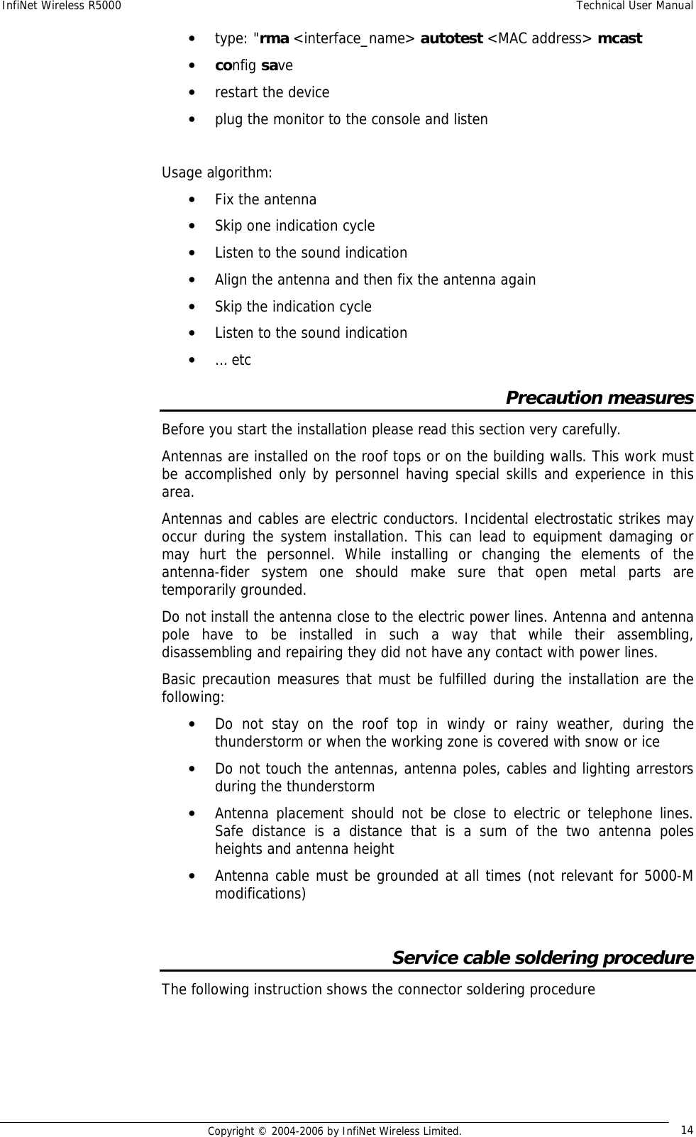 InfiNet Wireless R5000  Technical User Manual  Copyright © 2004-2006 by InfiNet Wireless Limited.  14 • type: &quot;rma &lt;interface_name&gt; autotest &lt;MAC address&gt; mcast  • config save  • restart the device  • plug the monitor to the console and listen    Usage algorithm:  • Fix the antenna  • Skip one indication cycle  • Listen to the sound indication  • Align the antenna and then fix the antenna again  • Skip the indication cycle  • Listen to the sound indication  • … etc  Precaution measures Before you start the installation please read this section very carefully.  Antennas are installed on the roof tops or on the building walls. This work must be accomplished only by personnel having special skills and experience in this area.  Antennas and cables are electric conductors. Incidental electrostatic strikes may occur during the system installation. This can lead to equipment damaging or may hurt the personnel. While installing or changing the elements of the antenna-fider system one should make sure that open metal parts are temporarily grounded. Do not install the antenna close to the electric power lines. Antenna and antenna pole have to be installed in such a way that while their assembling, disassembling and repairing they did not have any contact with power lines.  Basic precaution measures that must be fulfilled during the installation are the following: • Do not stay on the roof top in windy or rainy weather, during the thunderstorm or when the working zone is covered with snow or ice • Do not touch the antennas, antenna poles, cables and lighting arrestors during the thunderstorm • Antenna placement should not be close to electric or telephone lines. Safe distance is a distance that is a sum of the two antenna poles heights and antenna height • Antenna cable must be grounded at all times (not relevant for 5000-M modifications)  Service cable soldering procedure The following instruction shows the connector soldering procedure 