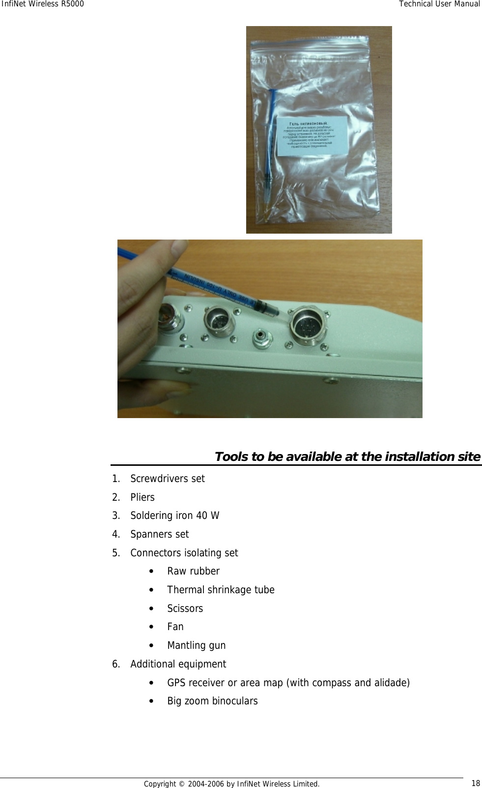 InfiNet Wireless R5000  Technical User Manual  Copyright © 2004-2006 by InfiNet Wireless Limited.  18     Tools to be available at the installation site 1. Screwdrivers set 2. Pliers 3. Soldering iron 40 W 4. Spanners set 5. Connectors isolating set • Raw rubber • Thermal shrinkage tube • Scissors • Fan • Mantling gun 6. Additional equipment • GPS receiver or area map (with compass and alidade) • Big zoom binoculars 