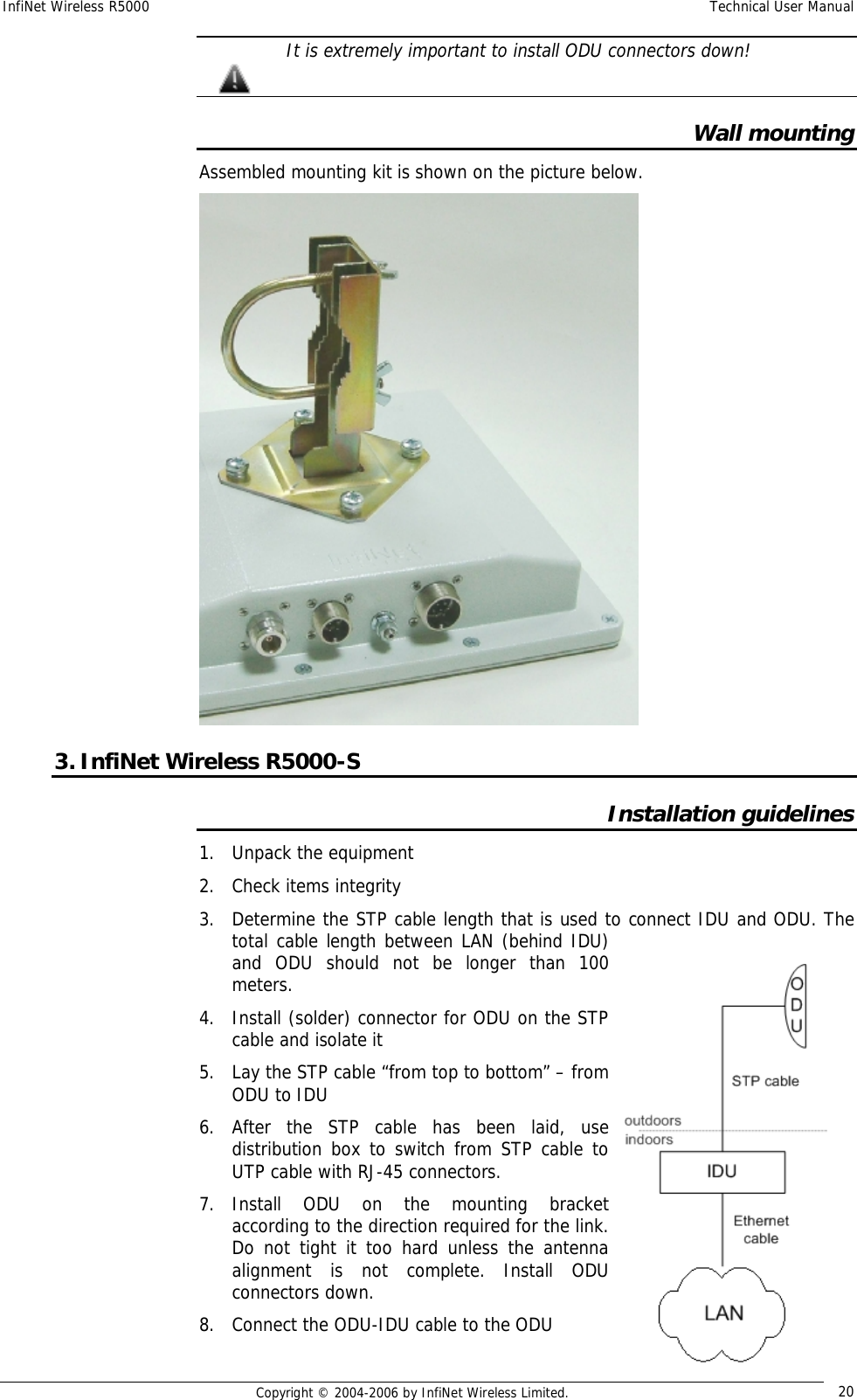 InfiNet Wireless R5000  Technical User Manual  Copyright © 2004-2006 by InfiNet Wireless Limited.  20  It is extremely important to install ODU connectors down!  Wall mounting Assembled mounting kit is shown on the picture below.  3. InfiNet Wireless R5000-S Installation guidelines 1. Unpack the equipment 2. Check items integrity 3. Determine the STP cable length that is used to connect IDU and ODU. The total cable length between LAN (behind IDU) and ODU should not be longer than 100 meters. 4. Install (solder) connector for ODU on the STP cable and isolate it 5. Lay the STP cable “from top to bottom” – from ODU to IDU 6. After the STP cable has been laid, use distribution box to switch from STP cable to UTP cable with RJ-45 connectors. 7. Install ODU on the mounting bracket according to the direction required for the link. Do not tight it too hard unless the antenna alignment is not complete. Install ODU connectors down. 8. Connect the ODU-IDU cable to the ODU   