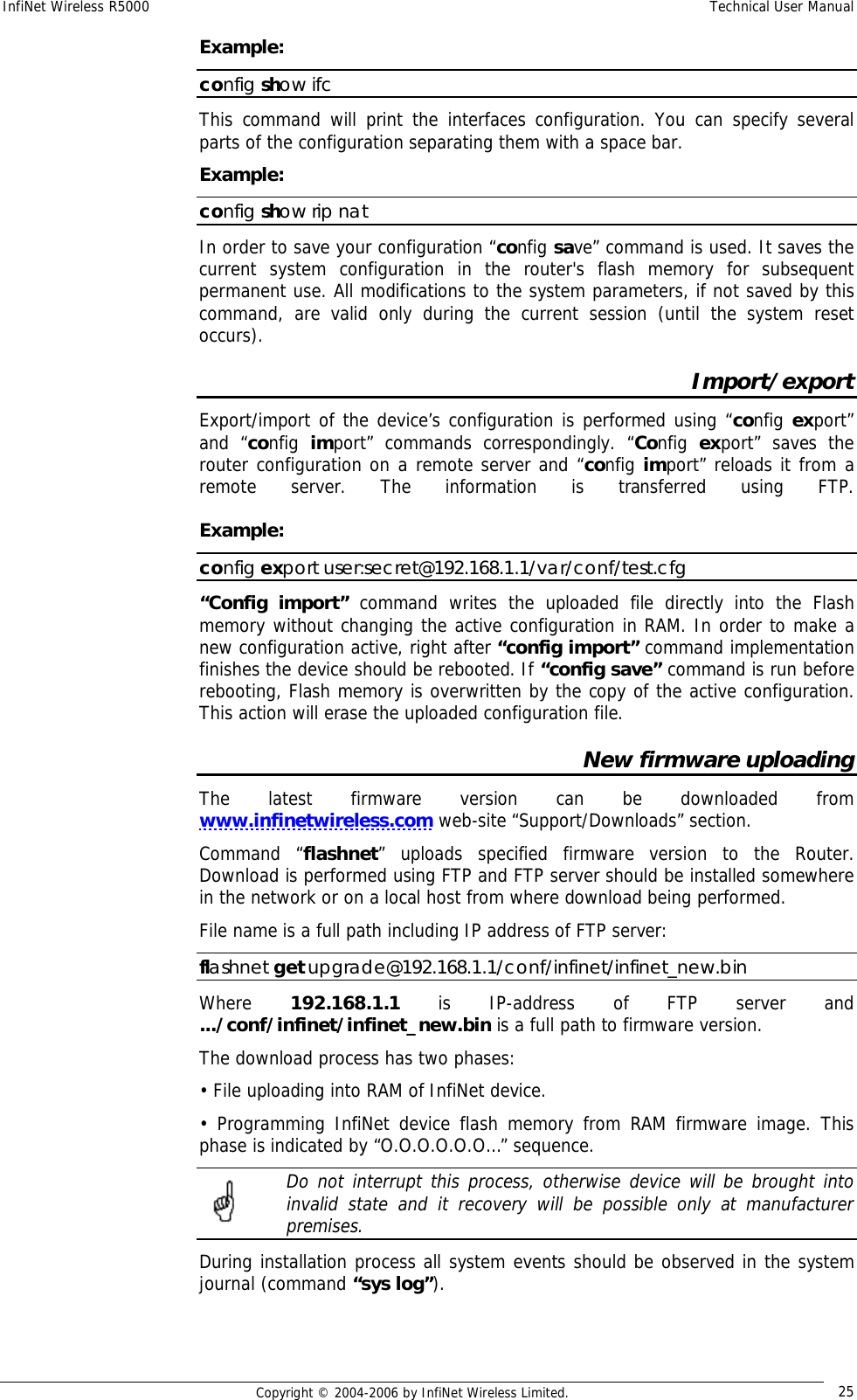 InfiNet Wireless R5000  Technical User Manual  Copyright © 2004-2006 by InfiNet Wireless Limited.  25 Example: config show ifc This command will print the interfaces configuration. You can specify several parts of the configuration separating them with a space bar. Example: config show rip nat In order to save your configuration “config save” command is used. It saves the current system configuration in the router&apos;s flash memory for subsequent permanent use. All modifications to the system parameters, if not saved by this command, are valid only during the current session (until the system reset occurs). Import/export Export/import of the device’s configuration is performed using “config export” and “config  import” commands correspondingly. “Config  export” saves the router configuration on a remote server and “config import” reloads it from a remote server. The information is transferred using FTP.    Example:  config export user:secret@192.168.1.1/var/conf/test.cfg “Config import” command writes the uploaded file directly into the Flash memory without changing the active configuration in RAM. In order to make a new configuration active, right after “config import” command implementation finishes the device should be rebooted. If “config save” command is run before rebooting, Flash memory is overwritten by the copy of the active configuration. This action will erase the uploaded configuration file. New firmware uploading The latest firmware version can be downloaded from www.infinetwireless.com web-site “Support/Downloads” section. Command “flashnet” uploads specified firmware version to the Router. Download is performed using FTP and FTP server should be installed somewhere in the network or on a local host from where download being performed. File name is a full path including IP address of FTP server: flashnet get upgrade@192.168.1.1/conf/infinet/infinet_new.bin Where  192.168.1.1  is IP-address of FTP server and .../conf/infinet/infinet_new.bin is a full path to firmware version. The download process has two phases: • File uploading into RAM of InfiNet device. • Programming InfiNet device flash memory from RAM firmware image. This phase is indicated by “O.O.O.O.O.O…” sequence.   Do not interrupt this process, otherwise device will be brought into invalid state and it recovery will be possible only at manufacturer premises. During installation process all system events should be observed in the system journal (command “sys log”).  