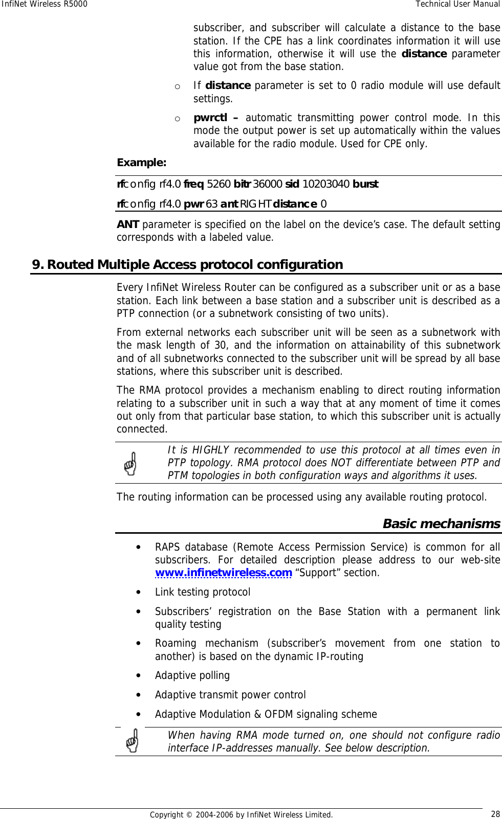 InfiNet Wireless R5000  Technical User Manual  Copyright © 2004-2006 by InfiNet Wireless Limited.  28 subscriber, and subscriber will calculate a distance to the base station. If the CPE has a link coordinates information it will use this information, otherwise it will use the distance parameter value got from the base station.  o If distance parameter is set to 0 radio module will use default settings. o pwrctl –  automatic transmitting power control mode. In this mode the output power is set up automatically within the values available for the radio module. Used for CPE only. Example: rfconfig rf4.0 freq 5260 bitr 36000 sid 10203040 burst rfconfig rf4.0 pwr 63 ant RIGHT distance 0 ANT parameter is specified on the label on the device’s case. The default setting corresponds with a labeled value. 9. Routed Multiple Access protocol configuration Every InfiNet Wireless Router can be configured as a subscriber unit or as a base station. Each link between a base station and a subscriber unit is described as a PTP connection (or a subnetwork consisting of two units). From external networks each subscriber unit will be seen as a subnetwork with the mask length of 30, and the information on attainability of this subnetwork and of all subnetworks connected to the subscriber unit will be spread by all base stations, where this subscriber unit is described. The RMA protocol provides a mechanism enabling to direct routing information relating to a subscriber unit in such a way that at any moment of time it comes out only from that particular base station, to which this subscriber unit is actually connected.   It is HIGHLY recommended to use this protocol at all times even in PTP topology. RMA protocol does NOT differentiate between PTP and PTM topologies in both configuration ways and algorithms it uses. The routing information can be processed using any available routing protocol. Basic mechanisms • RAPS database (Remote Access Permission Service) is common for all subscribers. For detailed description please address to our web-site www.infinetwireless.com “Support” section. • Link testing protocol  • Subscribers’ registration on the Base Station with a permanent link quality testing • Roaming mechanism (subscriber’s movement from one station to another) is based on the dynamic IP-routing • Adaptive polling • Adaptive transmit power control • Adaptive Modulation &amp; OFDM signaling scheme  When having RMA mode turned on, one should not configure radio interface IP-addresses manually. See below description.   