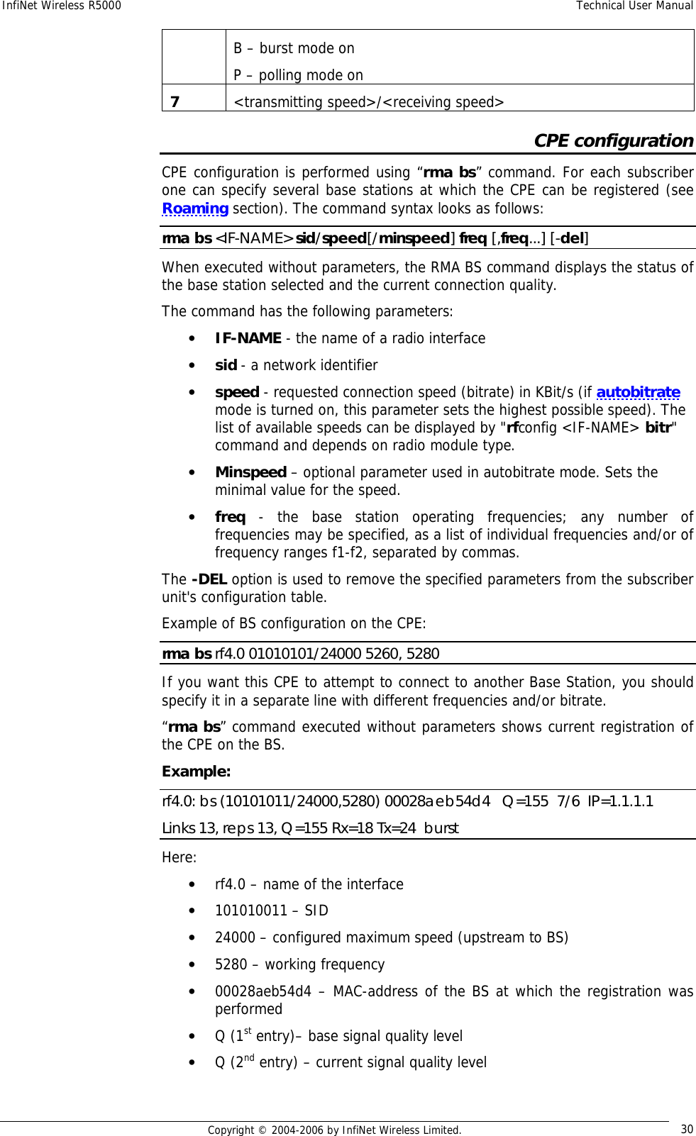 InfiNet Wireless R5000  Technical User Manual  Copyright © 2004-2006 by InfiNet Wireless Limited.  30 B – burst mode on P – polling mode on 7  &lt;transmitting speed&gt;/&lt;receiving speed&gt; CPE configuration CPE configuration is performed using “rma bs” command. For each subscriber one can specify several base stations at which the CPE can be registered (see Roaming section). The command syntax looks as follows: rma bs &lt;IF-NAME&gt; sid/speed[/minspeed] freq [,freq...] [-del]  When executed without parameters, the RMA BS command displays the status of the base station selected and the current connection quality. The command has the following parameters: • IF-NAME - the name of a radio interface  • sid - a network identifier • speed - requested connection speed (bitrate) in KBit/s (if autobitrate mode is turned on, this parameter sets the highest possible speed). The list of available speeds can be displayed by &quot;rfconfig &lt;IF-NAME&gt; bitr&quot; command and depends on radio module type. • Minspeed – optional parameter used in autobitrate mode. Sets the minimal value for the speed. • freq - the base station operating frequencies; any number of frequencies may be specified, as a list of individual frequencies and/or of frequency ranges f1-f2, separated by commas. The -DEL option is used to remove the specified parameters from the subscriber unit&apos;s configuration table. Example of BS configuration on the CPE: rma bs rf4.0 01010101/24000 5260, 5280 If you want this CPE to attempt to connect to another Base Station, you should specify it in a separate line with different frequencies and/or bitrate. “rma bs” command executed without parameters shows current registration of the CPE on the BS. Еxample: rf4.0: bs (10101011/24000,5280) 00028aeb54d4   Q=155  7/6  IP=1.1.1.1 Links 13, reps 13, Q=155 Rx=18 Tx=24  burst Here: • rf4.0 – name of the interface • 101010011 – SID • 24000 – configured maximum speed (upstream to BS) • 5280 – working frequency • 00028aeb54d4 – MAC-address of the BS at which the registration was performed • Q (1st entry)– base signal quality level • Q (2nd entry) – current signal quality level 