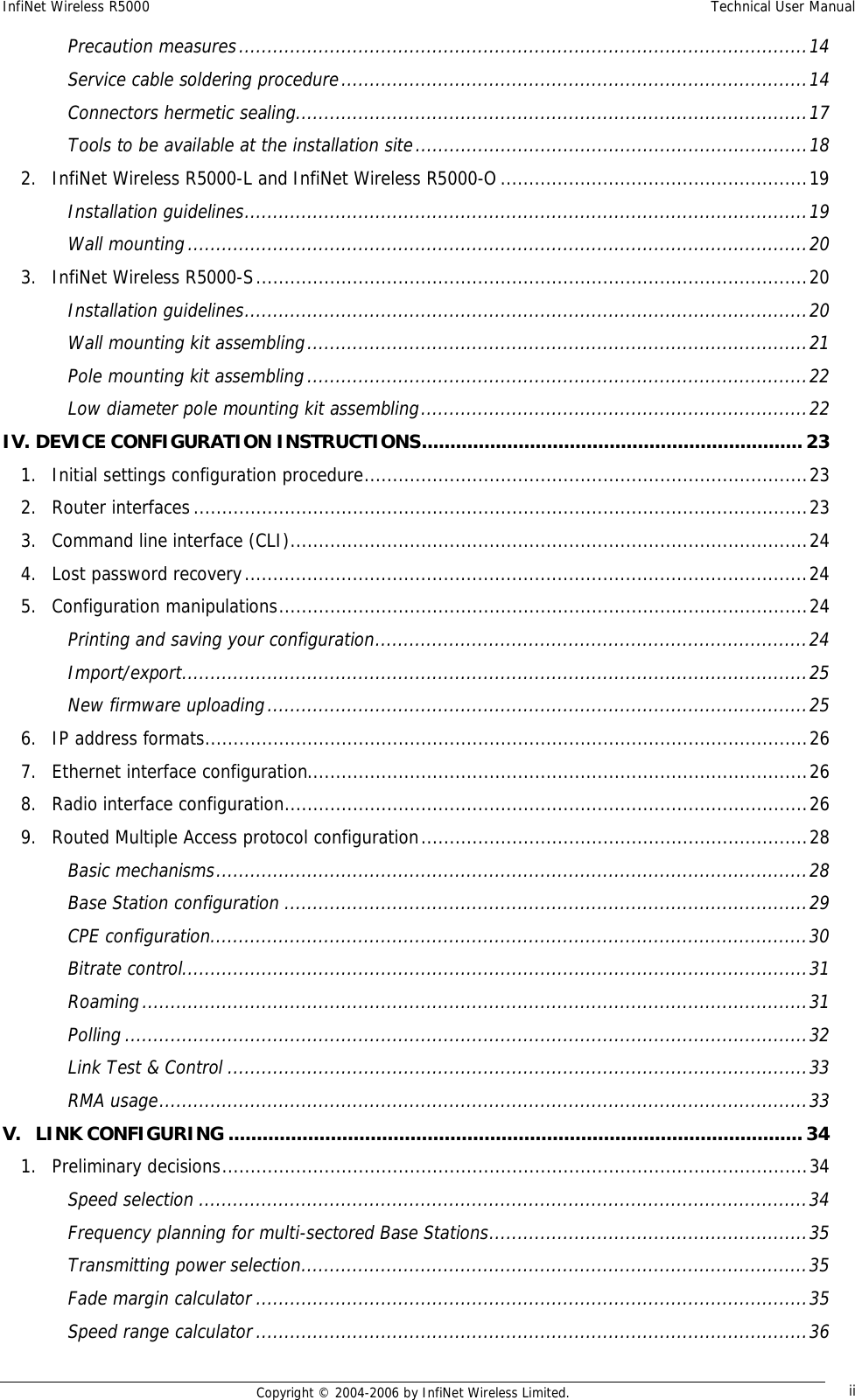 InfiNet Wireless R5000  Technical User Manual  Copyright © 2004-2006 by InfiNet Wireless Limited.  iiPrecaution measures....................................................................................................14 Service cable soldering procedure..................................................................................14 Connectors hermetic sealing..........................................................................................17 Tools to be available at the installation site.....................................................................18 2. InfiNet Wireless R5000-L and InfiNet Wireless R5000-O......................................................19 Installation guidelines...................................................................................................19 Wall mounting.............................................................................................................20 3. InfiNet Wireless R5000-S.................................................................................................20 Installation guidelines...................................................................................................20 Wall mounting kit assembling........................................................................................21 Pole mounting kit assembling........................................................................................22 Low diameter pole mounting kit assembling....................................................................22 IV. DEVICE CONFIGURATION INSTRUCTIONS...................................................................23 1. Initial settings configuration procedure..............................................................................23 2. Router interfaces............................................................................................................23 3. Command line interface (CLI)...........................................................................................24 4. Lost password recovery...................................................................................................24 5. Configuration manipulations.............................................................................................24 Printing and saving your configuration............................................................................24 Import/export..............................................................................................................25 New firmware uploading...............................................................................................25 6. IP address formats..........................................................................................................26 7. Ethernet interface configuration........................................................................................26 8. Radio interface configuration............................................................................................26 9. Routed Multiple Access protocol configuration....................................................................28 Basic mechanisms........................................................................................................28 Base Station configuration............................................................................................29 CPE configuration.........................................................................................................30 Bitrate control..............................................................................................................31 Roaming.....................................................................................................................31 Polling........................................................................................................................32 Link Test &amp; Control......................................................................................................33 RMA usage..................................................................................................................33 V. LINK CONFIGURING.....................................................................................................34 1. Preliminary decisions.......................................................................................................34 Speed selection...........................................................................................................34 Frequency planning for multi-sectored Base Stations........................................................35 Transmitting power selection.........................................................................................35 Fade margin calculator.................................................................................................35 Speed range calculator.................................................................................................36 