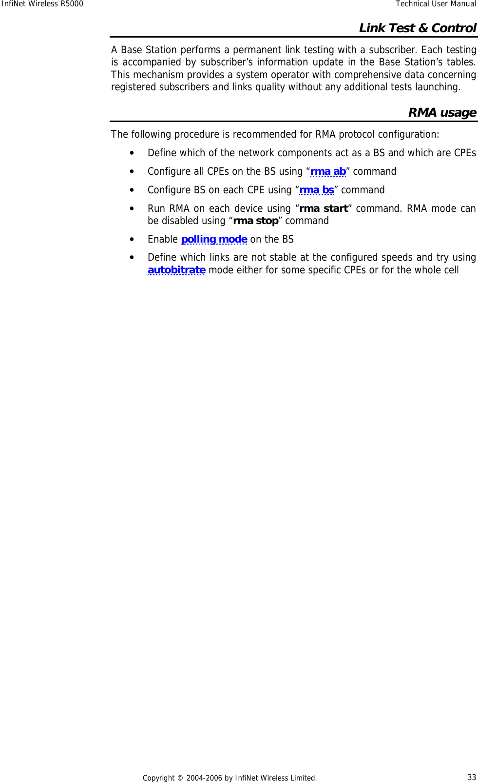 InfiNet Wireless R5000  Technical User Manual  Copyright © 2004-2006 by InfiNet Wireless Limited.  33 Link Test &amp; Control A Base Station performs a permanent link testing with a subscriber. Each testing is accompanied by subscriber’s information update in the Base Station’s tables. This mechanism provides a system operator with comprehensive data concerning registered subscribers and links quality without any additional tests launching. RMA usage The following procedure is recommended for RMA protocol configuration: • Define which of the network components act as a BS and which are CPEs • Configure all CPEs on the BS using “rma ab” command • Configure BS on each CPE using “rma bs” command • Run RMA on each device using “rma start” command. RMA mode can be disabled using “rma stop” command • Enable polling mode on the BS • Define which links are not stable at the configured speeds and try using autobitrate mode either for some specific CPEs or for the whole cell  