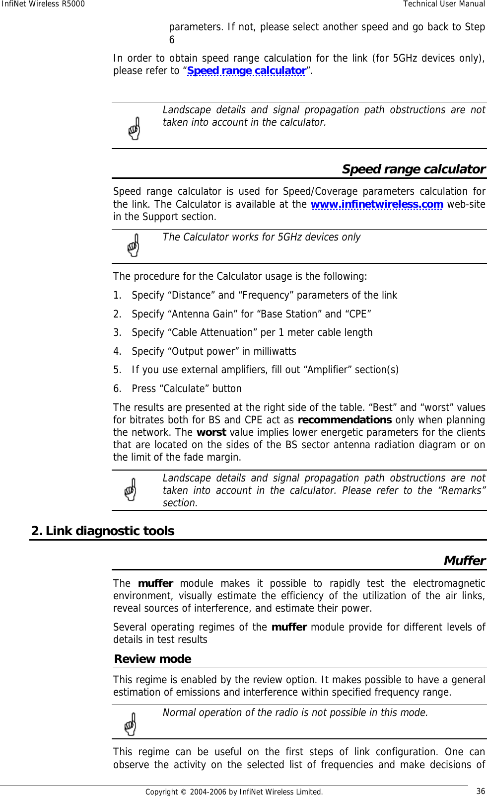 InfiNet Wireless R5000  Technical User Manual  Copyright © 2004-2006 by InfiNet Wireless Limited.  36 parameters. If not, please select another speed and go back to Step 6 In order to obtain speed range calculation for the link (for 5GHz devices only), please refer to “Speed range calculator”.    Landscape details and signal propagation path obstructions are not taken into account in the calculator.   Speed range calculator Speed range calculator is used for Speed/Coverage parameters calculation for the link. The Calculator is available at the www.infinetwireless.com web-site in the Support section.  The Calculator works for 5GHz devices only  The procedure for the Calculator usage is the following: 1. Specify “Distance” and “Frequency” parameters of the link 2. Specify “Antenna Gain” for “Base Station” and “CPE” 3. Specify “Cable Attenuation” per 1 meter cable length 4. Specify “Output power” in milliwatts 5. If you use external amplifiers, fill out “Amplifier” section(s) 6. Press “Calculate” button The results are presented at the right side of the table. “Best” and “worst” values for bitrates both for BS and CPE act as recommendations only when planning the network. The worst value implies lower energetic parameters for the clients that are located on the sides of the BS sector antenna radiation diagram or on the limit of the fade margin.  Landscape details and signal propagation path obstructions are not taken into account in the calculator. Please refer to the “Remarks” section.  2. Link diagnostic tools Muffer The  muffer module makes it possible to rapidly test the electromagnetic environment, visually estimate the efficiency of the utilization of the air links, reveal sources of interference, and estimate their power. Several operating regimes of the muffer module provide for different levels of details in test results Review mode This regime is enabled by the review option. It makes possible to have a general estimation of emissions and interference within specified frequency range.  Normal operation of the radio is not possible in this mode.  This regime can be useful on the first steps of link configuration. One can observe the activity on the selected list of frequencies and make decisions of    