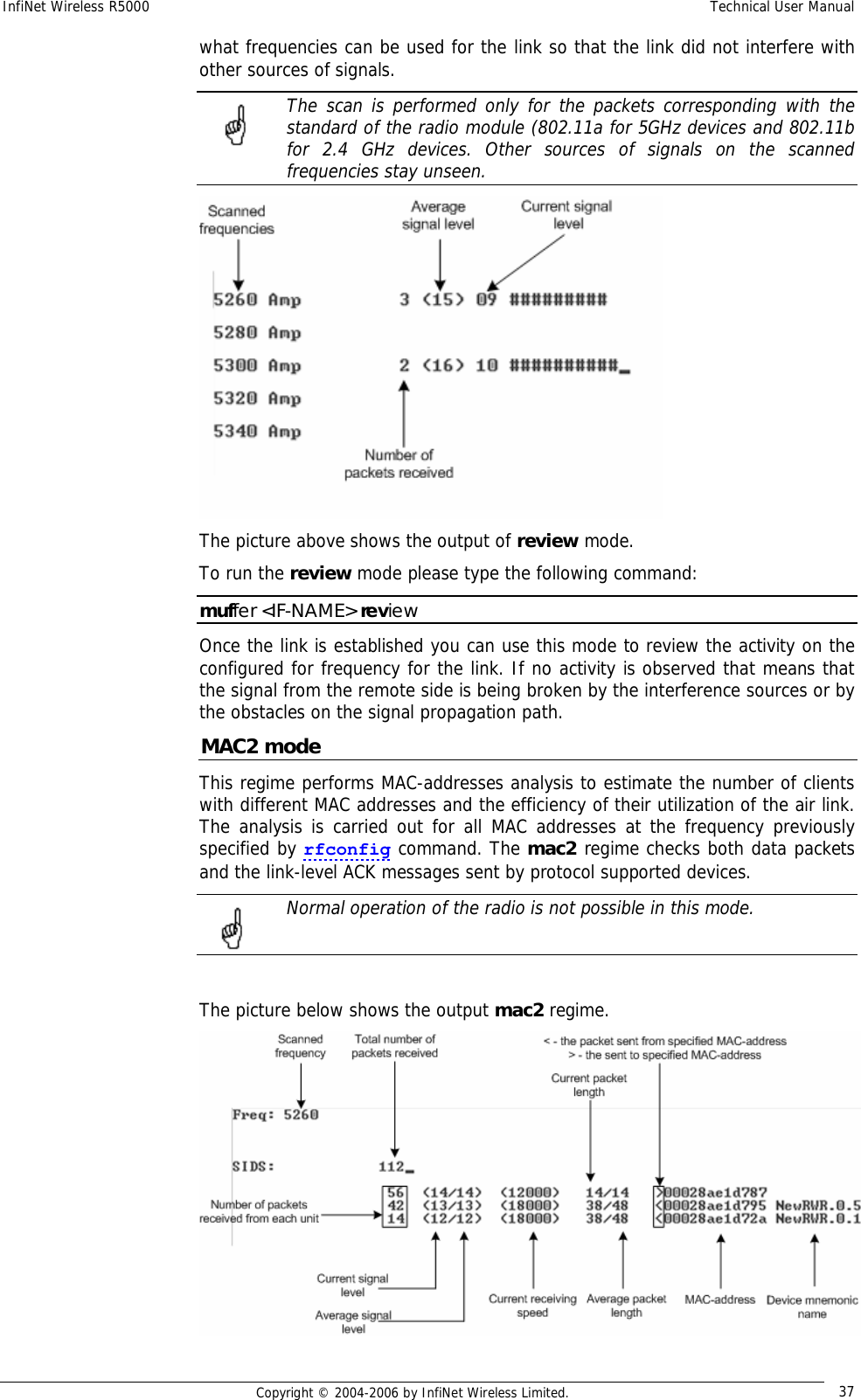 InfiNet Wireless R5000  Technical User Manual  Copyright © 2004-2006 by InfiNet Wireless Limited.  37 what frequencies can be used for the link so that the link did not interfere with other sources of signals.  The scan is performed only for the packets corresponding with the standard of the radio module (802.11a for 5GHz devices and 802.11b for 2.4 GHz devices. Other sources of signals on the scanned frequencies stay unseen.  The picture above shows the output of review mode. To run the review mode please type the following command: muffer &lt;IF-NAME&gt; review Once the link is established you can use this mode to review the activity on the configured for frequency for the link. If no activity is observed that means that the signal from the remote side is being broken by the interference sources or by the obstacles on the signal propagation path. MAC2 mode This regime performs MAC-addresses analysis to estimate the number of clients with different MAC addresses and the efficiency of their utilization of the air link. The analysis is carried out for all MAC addresses at the frequency previously specified by rfconfig command. The mac2 regime checks both data packets and the link-level ACK messages sent by protocol supported devices.   Normal operation of the radio is not possible in this mode.   The picture below shows the output mac2 regime.    