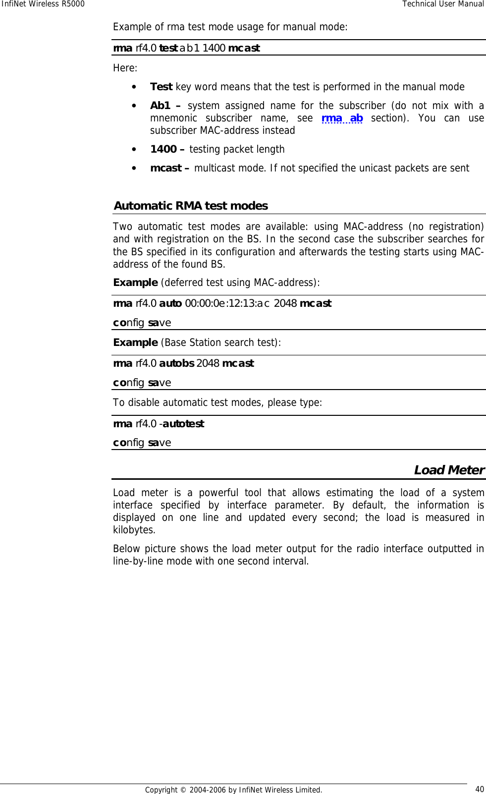 InfiNet Wireless R5000  Technical User Manual  Copyright © 2004-2006 by InfiNet Wireless Limited.  40 Example of rma test mode usage for manual mode: rma rf4.0 test ab1 1400 mcast Here: • Test key word means that the test is performed in the manual mode • Ab1 –  system assigned name for the subscriber (do not mix with a mnemonic subscriber name, see  rma ab section). You can use subscriber MAC-address instead • 1400 – testing packet length • mcast – multicast mode. If not specified the unicast packets are sent  Automatic RMA test modes Two automatic test modes are available: using MAC-address (no registration) and with registration on the BS. In the second case the subscriber searches for the BS specified in its configuration and afterwards the testing starts using MAC-address of the found BS. Example (deferred test using MAC-address): rma rf4.0 auto 00:00:0e:12:13:ac 2048 mcast config save Example (Base Station search test): rma rf4.0 autobs 2048 mcast config save To disable automatic test modes, please type: rma rf4.0 -autotest  config save Load Meter Load meter is a powerful tool that allows estimating the load of a system interface specified by interface parameter. By default, the information is displayed on one line and updated every second; the load is measured in kilobytes. Below picture shows the load meter output for the radio interface outputted in line-by-line mode with one second interval. 