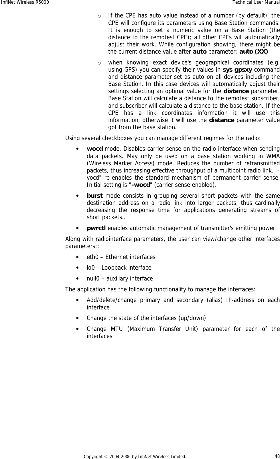 InfiNet Wireless R5000  Technical User Manual  Copyright © 2004-2006 by InfiNet Wireless Limited.  48 o If the CPE has auto value instead of a number (by default), the CPE will configure its parameters using Base Station commands. It is enough to set a numeric value on a Base Station (the distance to the remotest CPE); all other CPEs will automatically adjust their work. While configuration showing, there might be the current distance value after auto parameter: auto (XX)  o when knowing exact device&apos;s geographical coordinates (e.g. using GPS) you can specify their values in sys gpsxy command and distance parameter set as auto on all devices including the Base Station. In this case devices will automatically adjust their settings selecting an optimal value for the distance parameter. Base Station will calculate a distance to the remotest subscriber, and subscriber will calculate a distance to the base station. If the CPE has a link coordinates information it will use this information, otherwise it will use the distance parameter value got from the base station. Using several checkboxes you can manage different regimes for the radio: • wocd mode. Disables carrier sense on the radio interface when sending data packets. May only be used on a base station working in WMA (Wireless Marker Access) mode. Reduces the number of retransmitted packets, thus increasing effective throughput of a multipoint radio link. &quot;-vocd&quot; re-enables the standard mechanism of permanent carrier sense. Initial setting is &quot;-wocd&quot; (carrier sense enabled). • burst mode consists in grouping several short packets with the same destination address on a radio link into larger packets, thus cardinally decreasing the response time for applications generating streams of short packets.. • pwrctl enables automatic management of transmitter&apos;s emitting power. Along with radiointerface parameters, the user can view/change other interfaces parameters:: • eth0 – Ethernet interfaces • lo0 – Loopback interface • null0 – auxiliary interface  The application has the following functionality to manage the interfaces: • Add/delete/change primary and secondary (alias) IP-address on each interface • Change the state of the interfaces (up/down). • Change MTU (Maximum Transfer Unit) parameter for each of the interfaces       