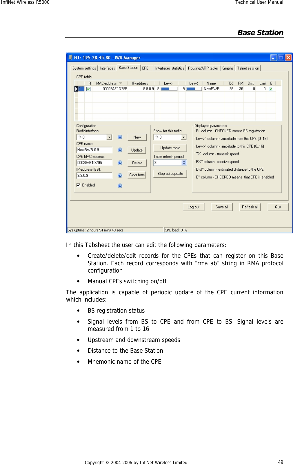 InfiNet Wireless R5000  Technical User Manual  Copyright © 2004-2006 by InfiNet Wireless Limited.  49    Base Station   In this Tabsheet the user can edit the following parameters: • Create/delete/edit records for the CPEs that can register on this Base Station. Each record corresponds with “rma ab” string in RMA protocol configuration • Manual CPEs switching on/off The application is capable of periodic update of the CPE current information which includes: • BS registration status • Signal levels from BS to CPE and from CPE to BS. Signal levels are measured from 1 to 16 • Upstream and downstream speeds • Distance to the Base Station • Mnemonic name of the CPE       