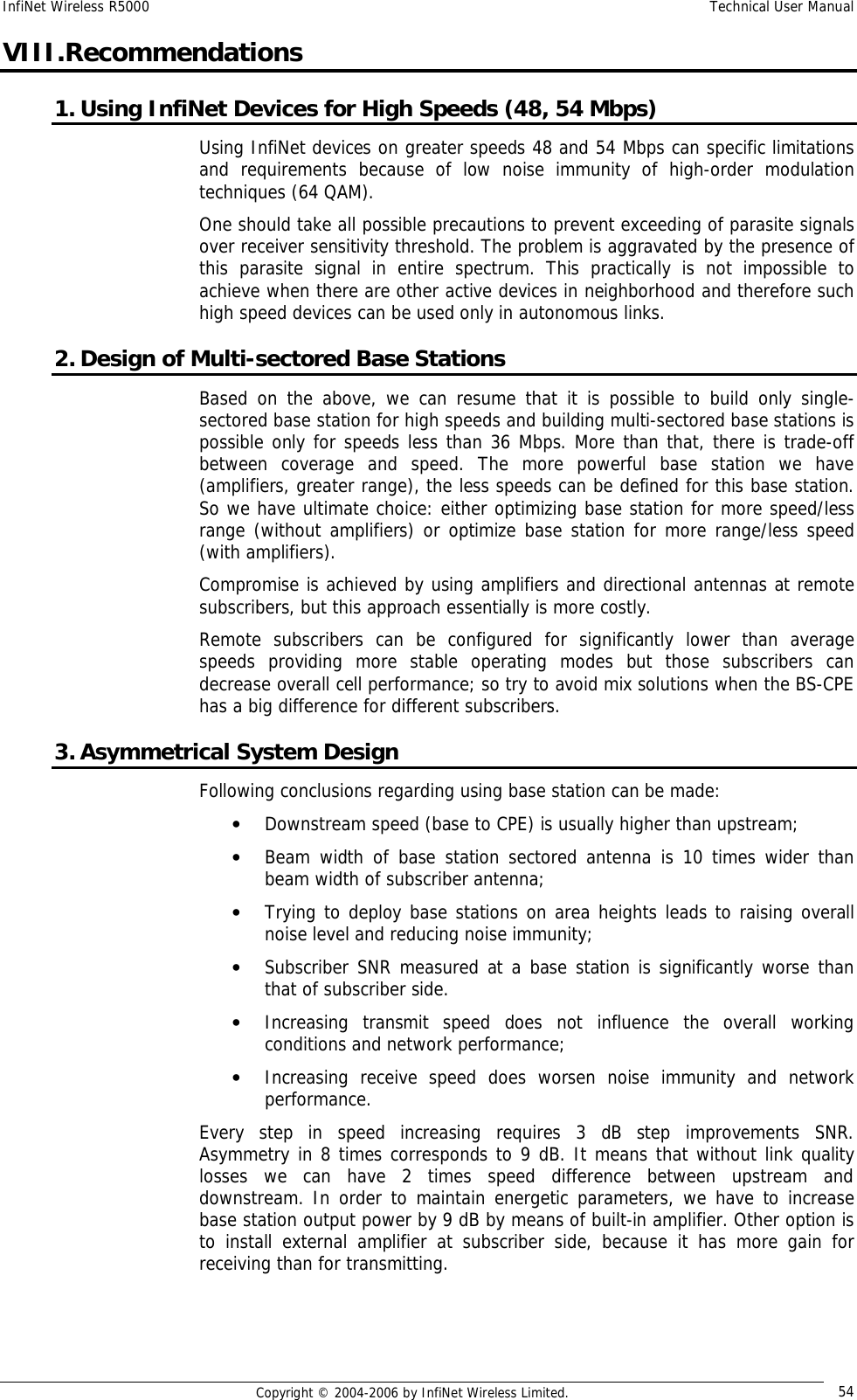 InfiNet Wireless R5000  Technical User Manual  Copyright © 2004-2006 by InfiNet Wireless Limited.  54 VIII.Recommendations 1. Using InfiNet Devices for High Speeds (48, 54 Mbps) Using InfiNet devices on greater speeds 48 and 54 Mbps can specific limitations and requirements because of low noise immunity of high-order modulation techniques (64 QAM).  One should take all possible precautions to prevent exceeding of parasite signals over receiver sensitivity threshold. The problem is aggravated by the presence of this parasite signal in entire spectrum. This practically is not impossible to achieve when there are other active devices in neighborhood and therefore such high speed devices can be used only in autonomous links. 2. Design of Multi-sectored Base Stations Based on the above, we can resume that it is possible to build only single-sectored base station for high speeds and building multi-sectored base stations is possible only for speeds less than 36 Mbps. More than that, there is trade-off between coverage and speed. The more powerful base station we have (amplifiers, greater range), the less speeds can be defined for this base station. So we have ultimate choice: either optimizing base station for more speed/less range (without amplifiers) or optimize base station for more range/less speed (with amplifiers). Compromise is achieved by using amplifiers and directional antennas at remote subscribers, but this approach essentially is more costly. Remote subscribers can be configured for significantly lower than average speeds providing more stable operating modes but those subscribers can decrease overall cell performance; so try to avoid mix solutions when the BS-CPE has a big difference for different subscribers. 3. Asymmetrical System Design Following conclusions regarding using base station can be made: • Downstream speed (base to CPE) is usually higher than upstream; • Beam width of base station sectored antenna is 10 times wider than beam width of subscriber antenna; • Trying to deploy base stations on area heights leads to raising overall noise level and reducing noise immunity; • Subscriber SNR measured at a base station is significantly worse than that of subscriber side. • Increasing transmit speed does not influence the overall working conditions and network performance; • Increasing receive speed does worsen noise immunity and network performance. Every step in speed increasing requires 3 dB step improvements SNR. Asymmetry in 8 times corresponds to 9 dB. It means that without link quality losses we can have 2 times speed difference between upstream and downstream. In order to maintain energetic parameters, we have to increase base station output power by 9 dB by means of built-in amplifier. Other option is to install external amplifier at subscriber side, because it has more gain for receiving than for transmitting.   