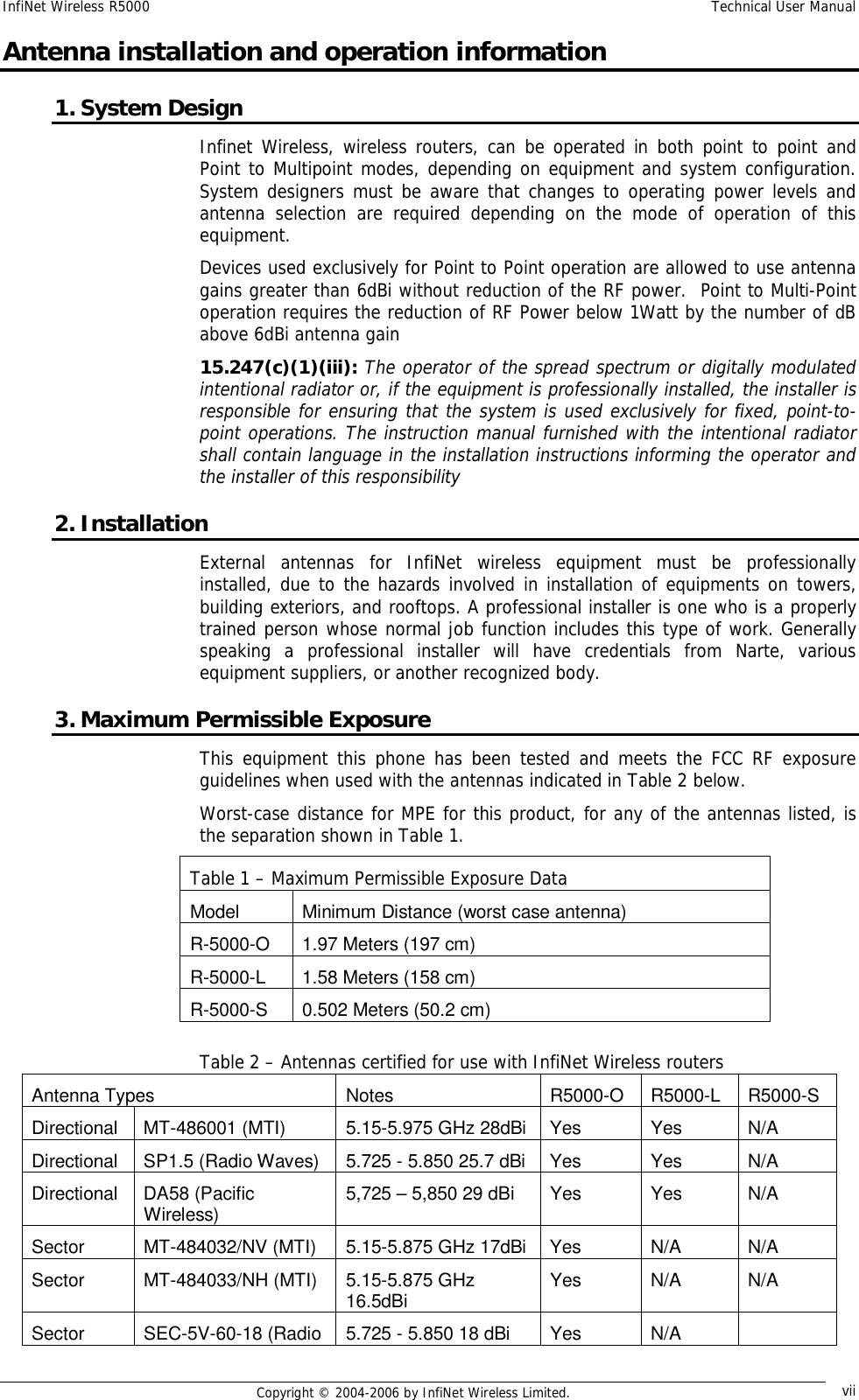 InfiNet Wireless R5000  Technical User Manual  Copyright © 2004-2006 by InfiNet Wireless Limited.  vii Antenna installation and operation information 1. System Design Infinet Wireless, wireless routers, can be operated in both point to point and Point to Multipoint modes, depending on equipment and system configuration. System designers must be aware that changes to operating power levels and antenna selection are required depending on the mode of operation of this equipment.  Devices used exclusively for Point to Point operation are allowed to use antenna gains greater than 6dBi without reduction of the RF power.  Point to Multi-Point operation requires the reduction of RF Power below 1Watt by the number of dB above 6dBi antenna gain 15.247(c)(1)(iii): The operator of the spread spectrum or digitally modulated intentional radiator or, if the equipment is professionally installed, the installer is responsible for ensuring that the system is used exclusively for fixed, point-to-point operations. The instruction manual furnished with the intentional radiator shall contain language in the installation instructions informing the operator and the installer of this responsibility 2. Installation External antennas for InfiNet wireless equipment must be professionally installed, due to the hazards involved in installation of equipments on towers, building exteriors, and rooftops. A professional installer is one who is a properly trained person whose normal job function includes this type of work. Generally speaking a professional installer will have credentials from Narte, various equipment suppliers, or another recognized body. 3. Maximum Permissible Exposure This equipment this phone has been tested and meets the FCC RF exposure guidelines when used with the antennas indicated in Table 2 below. Worst-case distance for MPE for this product, for any of the antennas listed, is the separation shown in Table 1.       Table 2 – Antennas certified for use with InfiNet Wireless routers Antenna Types  Notes  R5000-O  R5000-L  R5000-S Directional MT-486001 (MTI)  5.15-5.975 GHz 28dBi Yes  Yes  N/A Directional SP1.5 (Radio Waves)  5.725 - 5.850 25.7 dBi Yes  Yes  N/A Directional DA58 (Pacific Wireless)  5,725 – 5,850 29 dBi  Yes  Yes  N/A Sector  MT-484032/NV (MTI)  5.15-5.875 GHz 17dBi Yes  N/A  N/A Sector  MT-484033/NH (MTI)  5.15-5.875 GHz 16.5dBi  Yes  N/A  N/A Sector  SEC-5V-60-18 (Radio  5.725 - 5.850 18 dBi  Yes  N/A   Table 1 – Maximum Permissible Exposure Data Model  Minimum Distance (worst case antenna) R-5000-O  1.97 Meters (197 cm) R-5000-L  1.58 Meters (158 cm) R-5000-S  0.502 Meters (50.2 cm) 