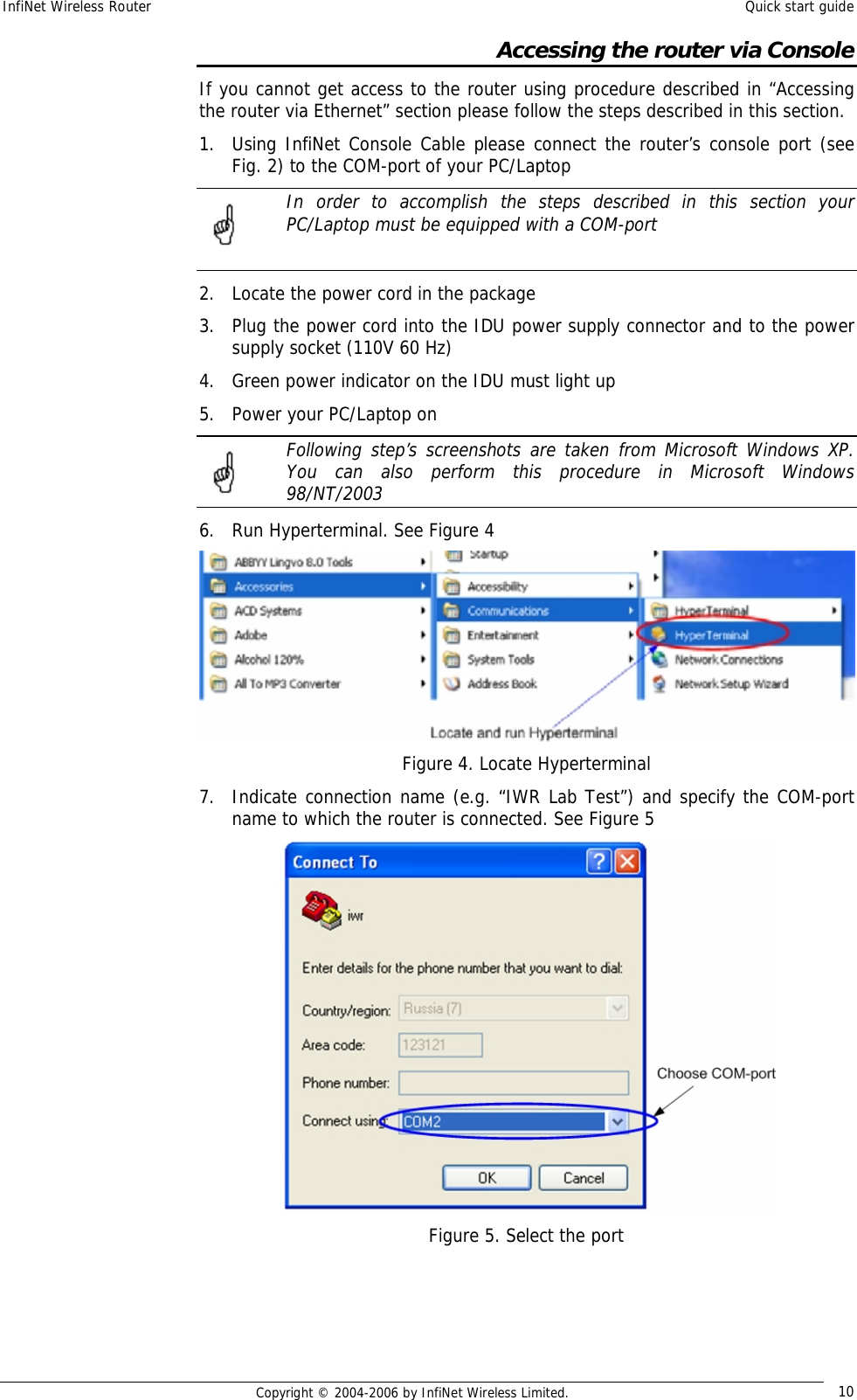 InfiNet Wireless Router  Quick start guide  Copyright © 2004-2006 by InfiNet Wireless Limited.  10 Accessing the router via Console If you cannot get access to the router using procedure described in “Accessing the router via Ethernet” section please follow the steps described in this section. 1. Using InfiNet Console Cable please connect the router’s console port (see Fig. 2) to the COM-port of your PC/Laptop  In order to accomplish the steps described in this section your PC/Laptop must be equipped with a COM-port  2. Locate the power cord in the package 3. Plug the power cord into the IDU power supply connector and to the power supply socket (110V 60 Hz) 4. Green power indicator on the IDU must light up 5. Power your PC/Laptop on  Following step’s screenshots are taken from Microsoft Windows XP. You can also perform this procedure in Microsoft Windows 98/NT/2003 6. Run Hyperterminal. See Figure 4  Figure 4. Locate Hyperterminal 7. Indicate connection name (e.g. “IWR Lab Test”) and specify the COM-port name to which the router is connected. See Figure 5  Figure 5. Select the port      