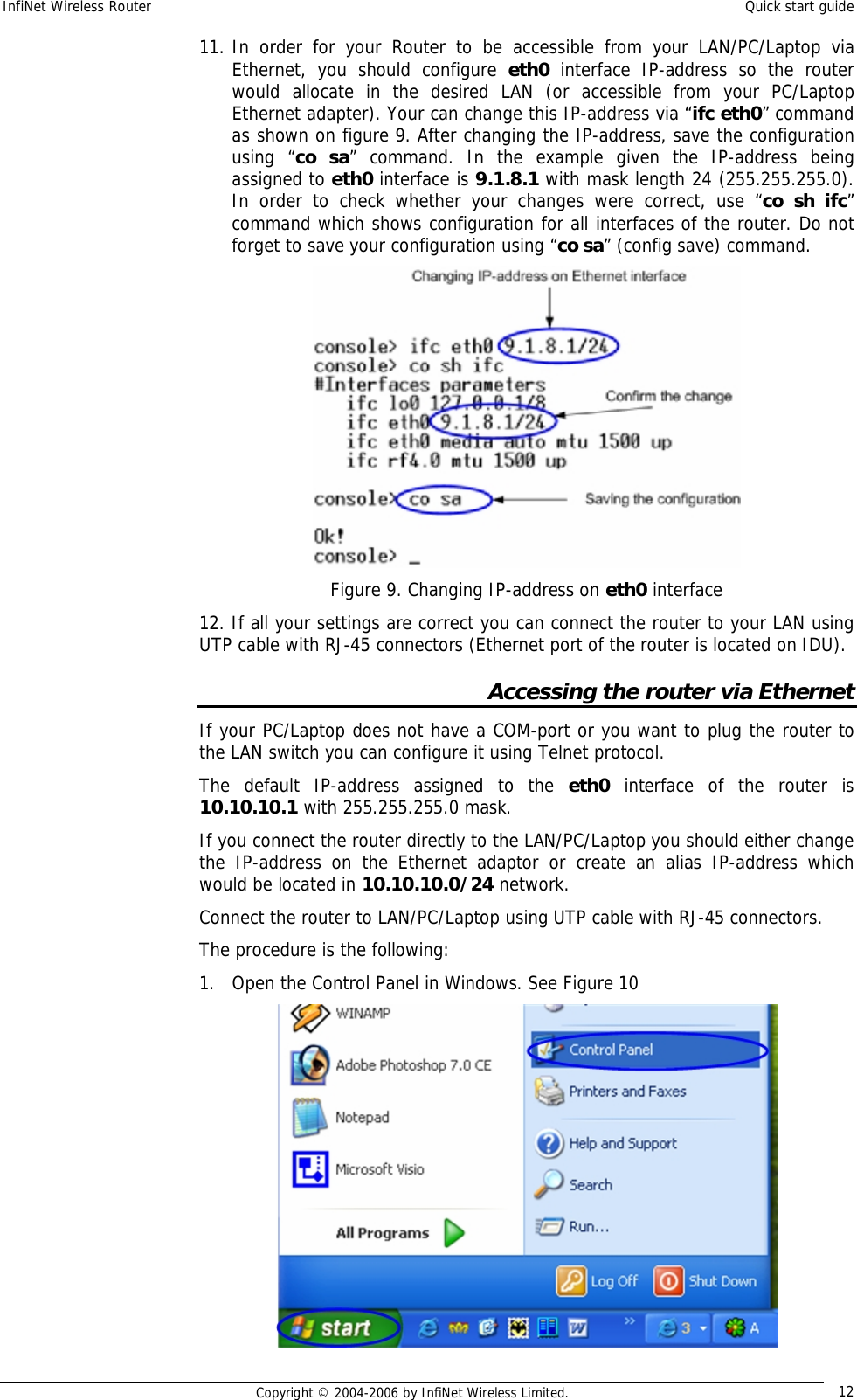 InfiNet Wireless Router  Quick start guide  Copyright © 2004-2006 by InfiNet Wireless Limited.  12 11. In order for your Router to be accessible from your LAN/PC/Laptop via Ethernet, you should configure  eth0  interface IP-address so the router would allocate in the desired LAN (or accessible from your PC/Laptop Ethernet adapter). Your can change this IP-address via “ifc eth0” command as shown on figure 9. After changing the IP-address, save the configuration using “co sa” command. In the example given the IP-address being assigned to eth0 interface is 9.1.8.1 with mask length 24 (255.255.255.0). In order to check whether your changes were correct, use “co sh ifc” command which shows configuration for all interfaces of the router. Do not forget to save your configuration using “co sa” (config save) command.  Figure 9. Changing IP-address on eth0 interface 12. If all your settings are correct you can connect the router to your LAN using UTP cable with RJ-45 connectors (Ethernet port of the router is located on IDU). Accessing the router via Ethernet If your PC/Laptop does not have a COM-port or you want to plug the router to the LAN switch you can configure it using Telnet protocol. The default IP-address assigned to the  eth0 interface of the router is 10.10.10.1 with 255.255.255.0 mask.  If you connect the router directly to the LAN/PC/Laptop you should either change the IP-address on the Ethernet adaptor or create an alias IP-address which would be located in 10.10.10.0/24 network.  Connect the router to LAN/PC/Laptop using UTP cable with RJ-45 connectors. The procedure is the following: 1. Open the Control Panel in Windows. See Figure 10  