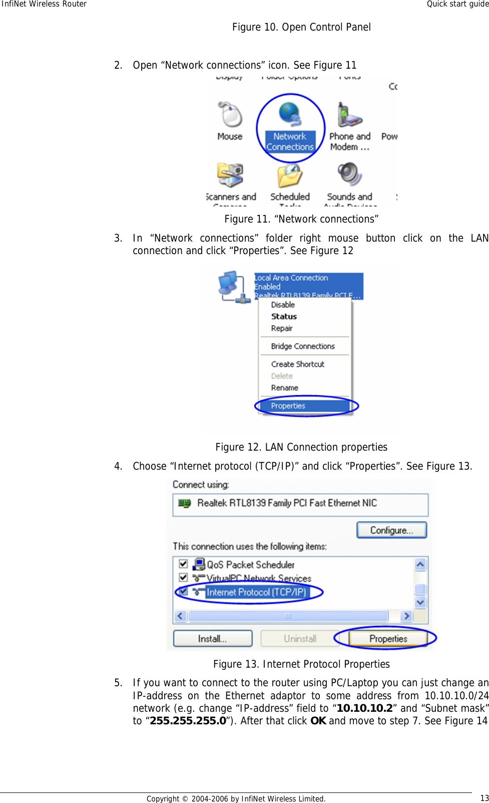 InfiNet Wireless Router  Quick start guide  Copyright © 2004-2006 by InfiNet Wireless Limited.  13 Figure 10. Open Control Panel  2. Open “Network connections” icon. See Figure 11  Figure 11. “Network connections” 3. In “Network connections” folder right mouse button click on the LAN connection and click “Properties”. See Figure 12  Figure 12. LAN Connection properties 4. Choose “Internet protocol (TCP/IP)” and click “Properties”. See Figure 13.  Figure 13. Internet Protocol Properties 5. If you want to connect to the router using PC/Laptop you can just change an IP-address on the Ethernet adaptor to some address from 10.10.10.0/24 network (e.g. change “IP-address” field to “10.10.10.2” and “Subnet mask” to “255.255.255.0”). After that click OK and move to step 7. See Figure 14 