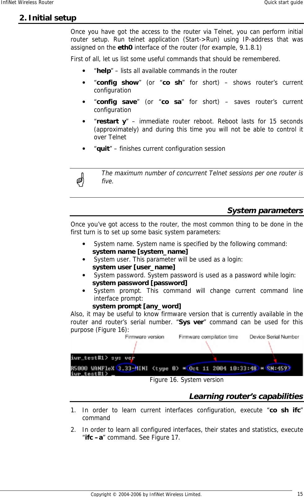 InfiNet Wireless Router  Quick start guide  Copyright © 2004-2006 by InfiNet Wireless Limited.  15 2. Initial setup Once you have got the access to the router via Telnet, you can perform initial router setup. Run telnet application (Start-&gt;Run) using IP-address that was assigned on the eth0 interface of the router (for example, 9.1.8.1) First of all, let us list some useful commands that should be remembered. • “help” – lists all available commands in the router • “config show” (or “co sh” for short) – shows router’s current configuration • “config save” (or “co sa” for short) – saves router’s current configuration • “restart y” – immediate router reboot. Reboot lasts for 15 seconds (approximately) and during this time you will not be able to control it over Telnet • “quit” – finishes current configuration session   The maximum number of concurrent Telnet sessions per one router is five.  System parameters Once you’ve got access to the router, the most common thing to be done in the first turn is to set up some basic system parameters: • System name. System name is specified by the following command: system name [system_name] • System user. This parameter will be used as a login: system user [user_name] • System password. System password is used as a password while login: system password [password] • System prompt. This command will change current command line interface prompt: system prompt [any_word] Also, it may be useful to know firmware version that is currently available in the router and router’s serial number. “Sys ver” command can be used for this purpose (Figure 16):  Figure 16. System version Learning router’s capabilities 1. In order to learn current interfaces configuration, execute “co sh ifc” command 2. In order to learn all configured interfaces, their states and statistics, execute “ifc –a” command. See Figure 17.     