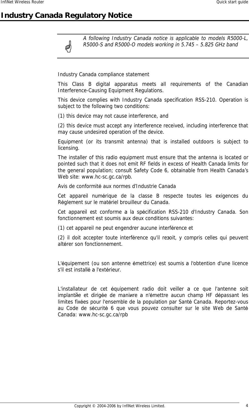 InfiNet Wireless Router  Quick start guide  Copyright © 2004-2006 by InfiNet Wireless Limited.  4 Industry Canada Regulatory Notice   A following Industry Canada notice is applicable to models R5000-L, R5000-S and R5000-O models working in 5.745 – 5.825 GHz band   Industry Canada compliance statement This Class B digital apparatus meets all requirements of the Canadian Interference-Causing Equipment Regulations. This device complies with Industry Canada specification RSS-210. Operation is subject to the following two conditions:  (1) this device may not cause interference, and  (2) this device must accept any interference received, including interference that may cause undesired operation of the device. Equipment (or its transmit antenna) that is installed outdoors is subject to licensing. The installer of this radio equipment must ensure that the antenna is located or pointed such that it does not emit RF fields in excess of Health Canada limits for the general population; consult Safety Code 6, obtainable from Health Canada’s Web site: www.hc-sc.gc.ca/rpb. Avis de conformité aux normes d’Industrie Canada Cet appareil numérique de la classe B respecte toutes les exigences du Réglement sur le matériel brouilleur du Canada. Cet appareil est conforme  а la spécification RSS-210 d&apos;Industry Canada. Son fonctionnement est soumis aux deux conditions suivantes:  (1) cet appareil ne peut engendrer aucune interférence et  (2) il doit accepter toute interférence qu&apos;il reзoit, y compris celles qui peuvent altérer son fonctionnement.   L&apos;équipement (ou son antenne émettrice) est soumis а l&apos;obtention d&apos;une licence s&apos;il est installé а l&apos;extérieur.   L&apos;installateur de cet  équipement radio doit veiller  а ce que l&apos;antenne soit implantйe et dirigée de maniиre  а n&apos;émettre aucun champ HF dépassant les limites fixées pour l&apos;ensemble de la population par Santé Canada. Reportez-vous au Code de sécurité 6 que vous pouvez consulter sur le site Web de Santé Canada: www.hc-sc.gc.ca/rpb          