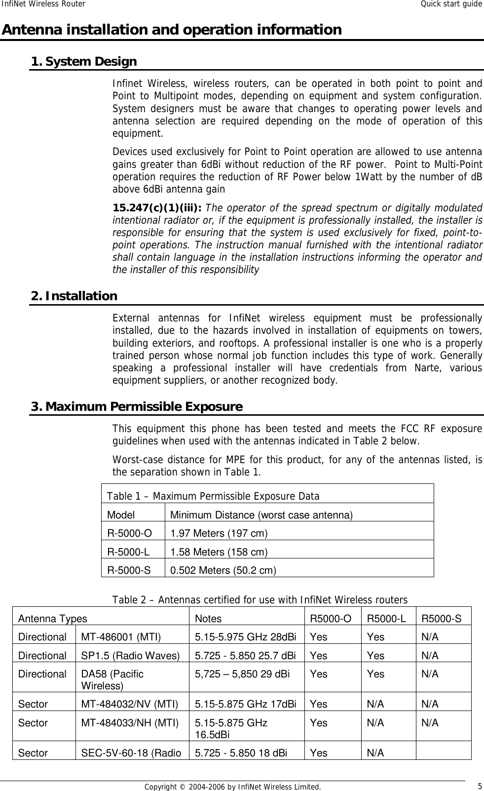 InfiNet Wireless Router  Quick start guide  Copyright © 2004-2006 by InfiNet Wireless Limited.  5 Antenna installation and operation information 1. System Design Infinet Wireless, wireless routers, can be operated in both point to point and Point to Multipoint modes, depending on equipment and system configuration. System designers must be aware that changes to operating power levels and antenna selection are required depending on the mode of operation of this equipment.  Devices used exclusively for Point to Point operation are allowed to use antenna gains greater than 6dBi without reduction of the RF power.  Point to Multi-Point operation requires the reduction of RF Power below 1Watt by the number of dB above 6dBi antenna gain 15.247(c)(1)(iii): The operator of the spread spectrum or digitally modulated intentional radiator or, if the equipment is professionally installed, the installer is responsible for ensuring that the system is used exclusively for fixed, point-to-point operations. The instruction manual furnished with the intentional radiator shall contain language in the installation instructions informing the operator and the installer of this responsibility 2. Installation External antennas for InfiNet wireless equipment must be professionally installed, due to the hazards involved in installation of equipments on towers, building exteriors, and rooftops. A professional installer is one who is a properly trained person whose normal job function includes this type of work. Generally speaking a professional installer will have credentials from Narte, various equipment suppliers, or another recognized body. 3. Maximum Permissible Exposure This equipment this phone has been tested and meets the FCC RF exposure guidelines when used with the antennas indicated in Table 2 below. Worst-case distance for MPE for this product, for any of the antennas listed, is the separation shown in Table 1.       Table 2 – Antennas certified for use with InfiNet Wireless routers Antenna Types  Notes  R5000-O  R5000-L  R5000-S Directional MT-486001 (MTI)  5.15-5.975 GHz 28dBi Yes  Yes  N/A Directional SP1.5 (Radio Waves)  5.725 - 5.850 25.7 dBi Yes  Yes  N/A Directional DA58 (Pacific Wireless)  5,725 – 5,850 29 dBi  Yes  Yes  N/A Sector  MT-484032/NV (MTI)  5.15-5.875 GHz 17dBi Yes  N/A  N/A Sector  MT-484033/NH (MTI)  5.15-5.875 GHz 16.5dBi  Yes  N/A  N/A Sector  SEC-5V-60-18 (Radio  5.725 - 5.850 18 dBi  Yes  N/A   Table 1 – Maximum Permissible Exposure Data Model  Minimum Distance (worst case antenna) R-5000-O  1.97 Meters (197 cm) R-5000-L  1.58 Meters (158 cm) R-5000-S  0.502 Meters (50.2 cm) 