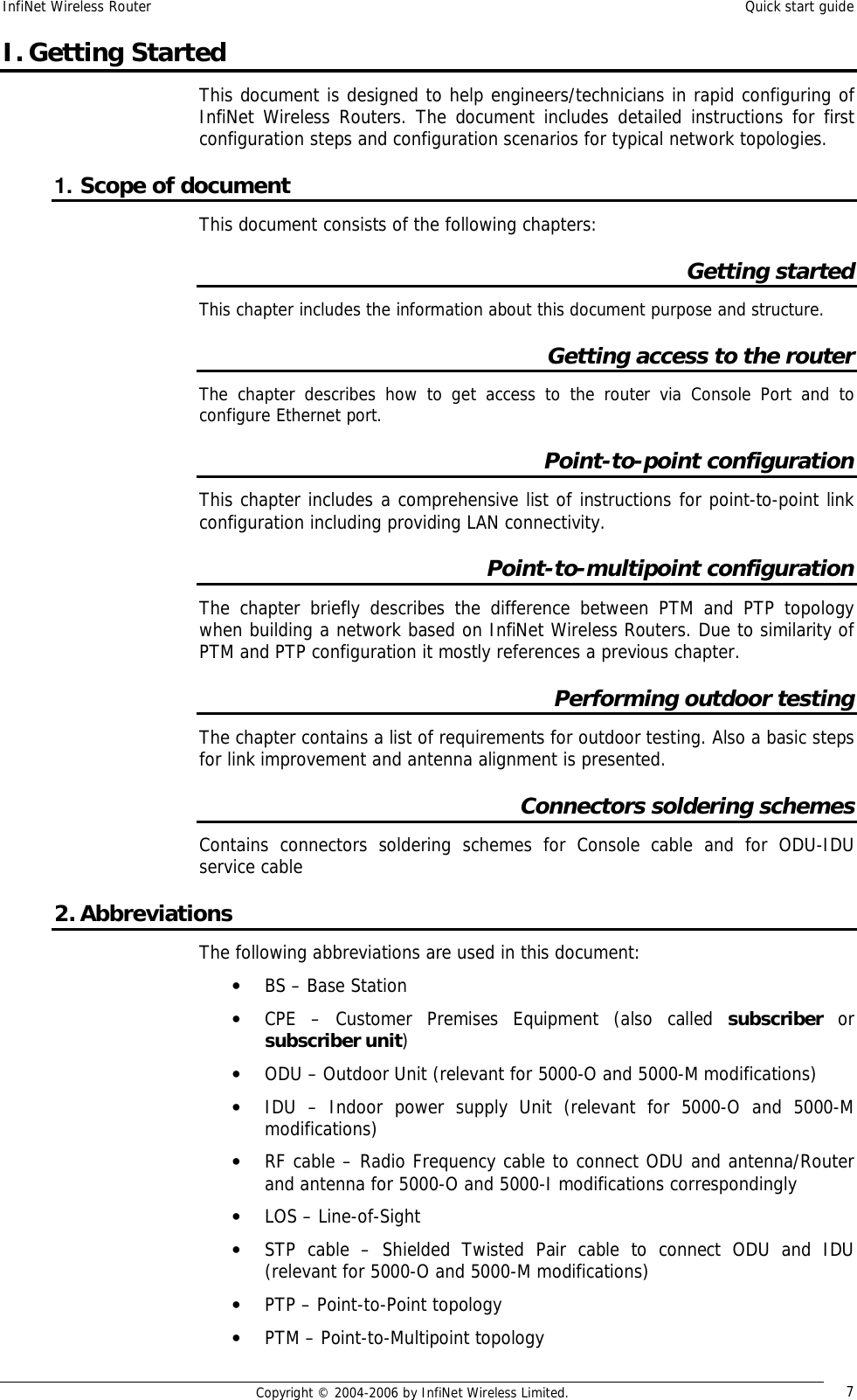 InfiNet Wireless Router  Quick start guide  Copyright © 2004-2006 by InfiNet Wireless Limited.  7 I. Getting Started This document is designed to help engineers/technicians in rapid configuring of InfiNet Wireless Routers. The document includes detailed instructions for first configuration steps and configuration scenarios for typical network topologies. 1. Scope of document This document consists of the following chapters: Getting started This chapter includes the information about this document purpose and structure. Getting access to the router The chapter describes how to get access to the router via Console Port and to configure Ethernet port. Point-to-point configuration This chapter includes a comprehensive list of instructions for point-to-point link configuration including providing LAN connectivity. Point-to-multipoint configuration The chapter briefly describes the difference between PTM and PTP topology when building a network based on InfiNet Wireless Routers. Due to similarity of PTM and PTP configuration it mostly references a previous chapter. Performing outdoor testing The chapter contains a list of requirements for outdoor testing. Also a basic steps for link improvement and antenna alignment is presented. Connectors soldering schemes Contains connectors soldering schemes for Console cable and for ODU-IDU service cable 2. Abbreviations The following abbreviations are used in this document: • BS – Base Station • CPE – Customer Premises Equipment (also called  subscriber or subscriber unit) • ODU – Outdoor Unit (relevant for 5000-O and 5000-M modifications) • IDU – Indoor power supply Unit (relevant for 5000-O and 5000-M modifications) • RF cable – Radio Frequency cable to connect ODU and antenna/Router and antenna for 5000-O and 5000-I modifications correspondingly • LOS – Line-of-Sight • STP cable – Shielded Twisted Pair cable to connect ODU and IDU (relevant for 5000-O and 5000-M modifications) • PTP – Point-to-Point topology • PTM – Point-to-Multipoint topology 