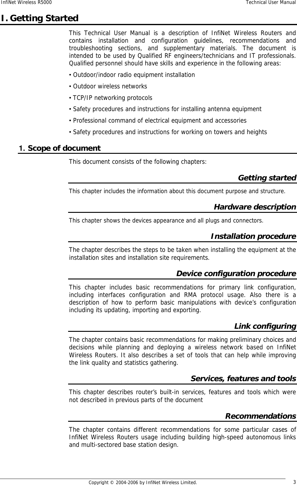 InfiNet Wireless R5000  Technical User Manual  Copyright © 2004-2006 by InfiNet Wireless Limited.  3 I. Getting Started This Technical User Manual is a description of InfiNet Wireless Routers and contains installation and configuration guidelines, recommendations and troubleshooting sections, and supplementary materials. The document is intended to be used by Qualified RF engineers/technicians and IT professionals. Qualified personnel should have skills and experience in the following areas: • Outdoor/indoor radio equipment installation • Outdoor wireless networks • TCP/IP networking protocols • Safety procedures and instructions for installing antenna equipment • Professional command of electrical equipment and accessories • Safety procedures and instructions for working on towers and heights 1. Scope of document This document consists of the following chapters: Getting started This chapter includes the information about this document purpose and structure. Hardware description This chapter shows the devices appearance and all plugs and connectors. Installation procedure  The chapter describes the steps to be taken when installing the equipment at the installation sites and installation site requirements. Device configuration procedure This chapter includes basic recommendations for primary link configuration, including interfaces configuration and RMA protocol usage. Also there is a description of how to perform basic manipulations with device’s configuration including its updating, importing and exporting. Link configuring The chapter contains basic recommendations for making preliminary choices and decisions while planning and deploying a wireless network based on InfiNet Wireless Routers. It also describes a set of tools that can help while improving the link quality and statistics gathering. Services, features and tools This chapter describes router’s built-in services, features and tools which were not described in previous parts of the document Recommendations The chapter contains different recommendations for some particular cases of InfiNet Wireless Routers usage including building high-speed autonomous links and multi-sectored base station design. 