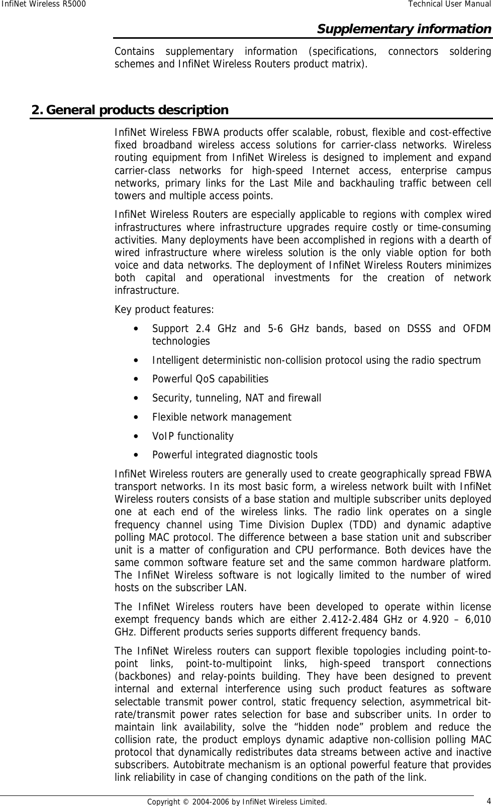 InfiNet Wireless R5000  Technical User Manual  Copyright © 2004-2006 by InfiNet Wireless Limited.  4 Supplementary information Contains supplementary information (specifications, connectors soldering schemes and InfiNet Wireless Routers product matrix).  2. General products description InfiNet Wireless FBWA products offer scalable, robust, flexible and cost-effective fixed broadband wireless access solutions for carrier-class networks. Wireless routing equipment from InfiNet Wireless is designed to implement and expand carrier-class networks for high-speed Internet access, enterprise campus networks, primary links for the Last Mile and backhauling traffic between cell towers and multiple access points.  InfiNet Wireless Routers are especially applicable to regions with complex wired infrastructures where infrastructure upgrades require costly or time-consuming activities. Many deployments have been accomplished in regions with a dearth of wired infrastructure where wireless solution is the only viable option for both voice and data networks. The deployment of InfiNet Wireless Routers minimizes both capital and operational investments for the creation of network infrastructure. Key product features:  • Support 2.4 GHz and 5-6 GHz bands, based on DSSS and OFDM technologies  • Intelligent deterministic non-collision protocol using the radio spectrum  • Powerful QoS capabilities  • Security, tunneling, NAT and firewall  • Flexible network management  • VoIP functionality  • Powerful integrated diagnostic tools   InfiNet Wireless routers are generally used to create geographically spread FBWA transport networks. In its most basic form, a wireless network built with InfiNet Wireless routers consists of a base station and multiple subscriber units deployed one at each end of the wireless links. The radio link operates on a single frequency channel using Time Division Duplex (TDD) and dynamic adaptive polling MAC protocol. The difference between a base station unit and subscriber unit is a matter of configuration and CPU performance. Both devices have the same common software feature set and the same common hardware platform. The InfiNet Wireless software is not logically limited to the number of wired hosts on the subscriber LAN.  The InfiNet Wireless routers have been developed to operate within license exempt frequency bands which are either 2.412-2.484 GHz or 4.920 – 6,010 GHz. Different products series supports different frequency bands.  The InfiNet Wireless routers can support flexible topologies including point-to-point links, point-to-multipoint links, high-speed transport connections (backbones) and relay-points building. They have been designed to prevent internal and external interference using such product features as software selectable transmit power control, static frequency selection, asymmetrical bit-rate/transmit power rates selection for base and subscriber units. In order to maintain link availability, solve the “hidden node” problem and reduce the collision rate, the product employs dynamic adaptive non-collision polling MAC protocol that dynamically redistributes data streams between active and inactive subscribers. Autobitrate mechanism is an optional powerful feature that provides link reliability in case of changing conditions on the path of the link. 