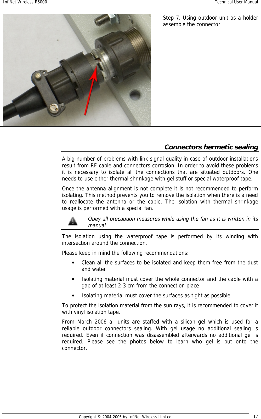 InfiNet Wireless R5000  Technical User Manual  Copyright © 2004-2006 by InfiNet Wireless Limited.  17  Step 7. Using outdoor unit as a holder assemble the connector  Connectors hermetic sealing A big number of problems with link signal quality in case of outdoor installations result from RF cable and connectors corrosion. In order to avoid these problems it is necessary to isolate all the connections that are situated outdoors. One needs to use either thermal shrinkage with gel stuff or special waterproof tape. Once the antenna alignment is not complete it is not recommended to perform isolating. This method prevents you to remove the isolation when there is a need to reallocate the antenna or the cable. The isolation with thermal shrinkage usage is performed with a special fan.  Obey all precaution measures while using the fan as it is written in its manual The isolation using the waterproof tape is performed by its winding with intersection around the connection.  Please keep in mind the following recommendations: • Clean all the surfaces to be isolated and keep them free from the dust and water • Isolating material must cover the whole connector and the cable with a gap of at least 2-3 cm from the connection place • Isolating material must cover the surfaces as tight as possible To protect the isolation material from the sun rays, it is recommended to cover it with vinyl isolation tape. From March 2006 all units are staffed with a silicon gel which is used for a reliable outdoor connectors sealing. With gel usage no additional sealing is required. Even if connection was disassembled afterwards no additional gel is required. Please see the photos below to learn who gel is put onto the connector.   