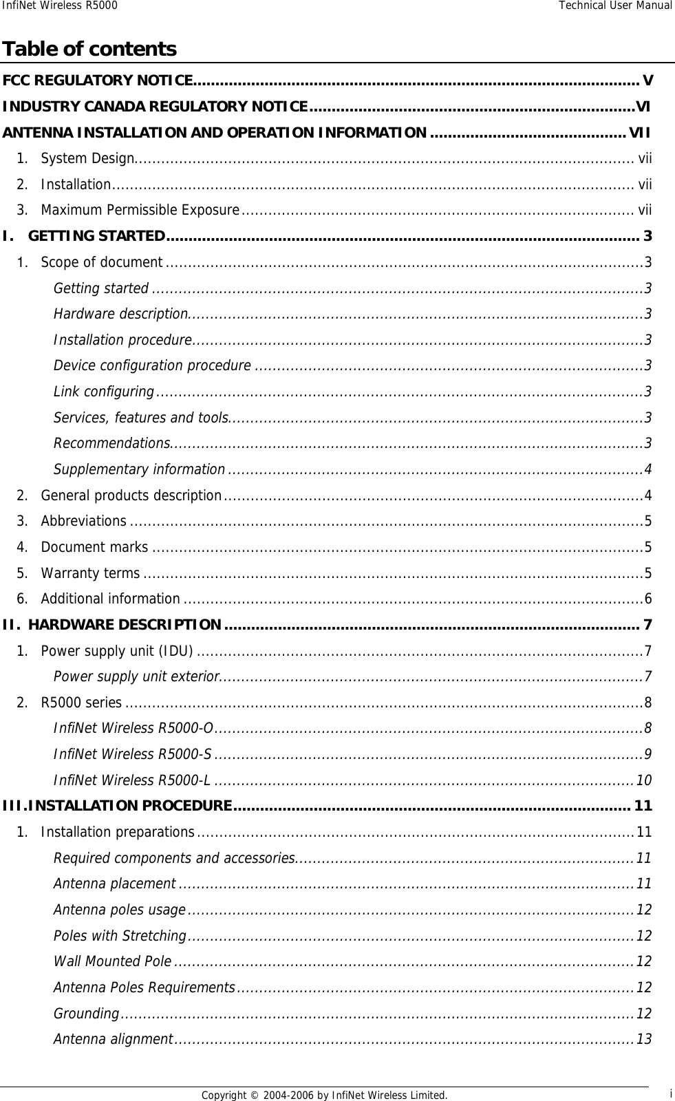 InfiNet Wireless R5000  Technical User Manual  Copyright © 2004-2006 by InfiNet Wireless Limited.  i Table of contents FCC REGULATORY NOTICE....................................................................................................V INDUSTRY CANADA REGULATORY NOTICE.........................................................................VI ANTENNA INSTALLATION AND OPERATION INFORMATION............................................VII 1. System Design................................................................................................................vii 2. Installation.....................................................................................................................vii 3. Maximum Permissible Exposure........................................................................................vii I. GETTING STARTED..........................................................................................................3 1. Scope of document...........................................................................................................3 Getting started..............................................................................................................3 Hardware description......................................................................................................3 Installation procedure.....................................................................................................3 Device configuration procedure.......................................................................................3 Link configuring.............................................................................................................3 Services, features and tools.............................................................................................3 Recommendations..........................................................................................................3 Supplementary information.............................................................................................4 2. General products description..............................................................................................4 3. Abbreviations...................................................................................................................5 4. Document marks..............................................................................................................5 5. Warranty terms................................................................................................................5 6. Additional information.......................................................................................................6 II. HARDWARE DESCRIPTION.............................................................................................7 1. Power supply unit (IDU)....................................................................................................7 Power supply unit exterior...............................................................................................7 2. R5000 series....................................................................................................................8 InfiNet Wireless R5000-O................................................................................................8 InfiNet Wireless R5000-S................................................................................................9 InfiNet Wireless R5000-L..............................................................................................10 III. INSTALLATION PROCEDURE.........................................................................................11 1. Installation preparations..................................................................................................11 Required components and accessories............................................................................11 Antenna placement......................................................................................................11 Antenna poles usage....................................................................................................12 Poles with Stretching....................................................................................................12 Wall Mounted Pole.......................................................................................................12 Antenna Poles Requirements.........................................................................................12 Grounding...................................................................................................................12 Antenna alignment.......................................................................................................13 