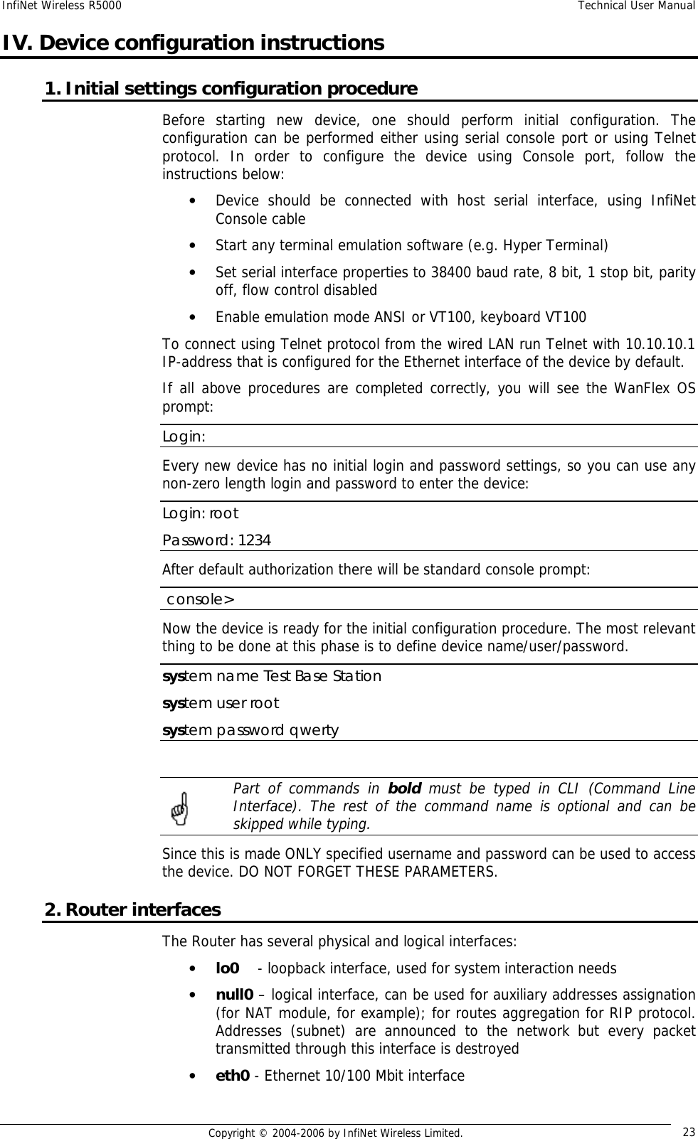 InfiNet Wireless R5000  Technical User Manual  Copyright © 2004-2006 by InfiNet Wireless Limited.  23 IV. Device configuration instructions 1. Initial settings configuration procedure  Before starting new device, one should perform initial configuration. The configuration can be performed either using serial console port or using Telnet protocol. In order to configure the device using Console port, follow the instructions below:  • Device should be connected with host serial interface, using InfiNet Console cable • Start any terminal emulation software (e.g. Hyper Terminal)  • Set serial interface properties to 38400 baud rate, 8 bit, 1 stop bit, parity off, flow control disabled  • Enable emulation mode ANSI or VT100, keyboard VT100 To connect using Telnet protocol from the wired LAN run Telnet with 10.10.10.1 IP-address that is configured for the Ethernet interface of the device by default. If all above procedures are completed correctly, you will see the WanFlex OS prompt: Login: Every new device has no initial login and password settings, so you can use any non-zero length login and password to enter the device: Login: root Password: 1234 After default authorization there will be standard console prompt:   console&gt; Now the device is ready for the initial configuration procedure. The most relevant thing to be done at this phase is to define device name/user/password.  system name Test Base Station system user root system password qwerty   Part of commands in  bold  must be typed in CLI (Command Line Interface). The rest of the command name is optional and can be skipped while typing. Since this is made ONLY specified username and password can be used to access the device. DO NOT FORGET THESE PARAMETERS. 2. Router interfaces The Router has several physical and logical interfaces: • lo0    - loopback interface, used for system interaction needs • null0 – logical interface, can be used for auxiliary addresses assignation (for NAT module, for example); for routes aggregation for RIP protocol. Addresses (subnet) are announced to the network but every packet transmitted through this interface is destroyed • eth0 - Ethernet 10/100 Mbit interface  