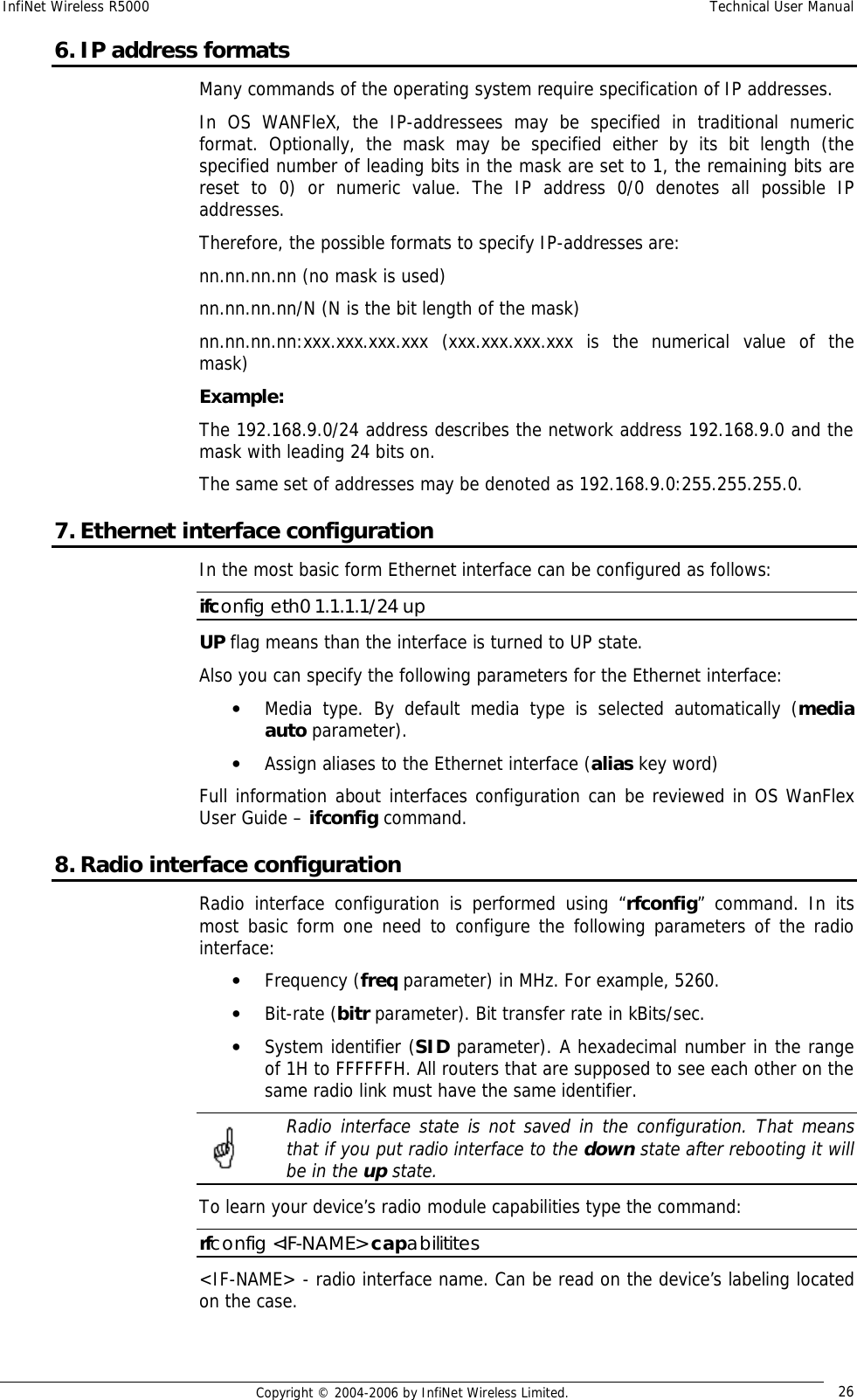 InfiNet Wireless R5000  Technical User Manual  Copyright © 2004-2006 by InfiNet Wireless Limited.  26 6. IP address formats Many commands of the operating system require specification of IP addresses.  In OS WANFleX, the IP-addressees may be specified in traditional numeric format. Optionally, the mask may be specified either by its bit length (the specified number of leading bits in the mask are set to 1, the remaining bits are reset to 0) or numeric value. The IP address 0/0 denotes all possible IP addresses.  Therefore, the possible formats to specify IP-addresses are:  nn.nn.nn.nn (no mask is used)  nn.nn.nn.nn/N (N is the bit length of the mask)  nn.nn.nn.nn:xxx.xxx.xxx.xxx (xxx.xxx.xxx.xxx is the numerical value of the mask)  Example:  The 192.168.9.0/24 address describes the network address 192.168.9.0 and the mask with leading 24 bits on.  The same set of addresses may be denoted as 192.168.9.0:255.255.255.0. 7. Ethernet interface configuration In the most basic form Ethernet interface can be configured as follows: ifconfig eth0 1.1.1.1/24 up UP flag means than the interface is turned to UP state.  Also you can specify the following parameters for the Ethernet interface: • Media type. By default media type is selected automatically (media auto parameter). • Assign aliases to the Ethernet interface (alias key word) Full information about interfaces configuration can be reviewed in OS WanFlex User Guide – ifconfig command. 8. Radio interface configuration Radio interface configuration is performed using “rfconfig” command. In its most basic form one need to configure the following parameters of the radio interface: • Frequency (freq parameter) in MHz. For example, 5260. • Bit-rate (bitr parameter). Bit transfer rate in kBits/sec. • System identifier (SID parameter). A hexadecimal number in the range of 1H to FFFFFFH. All routers that are supposed to see each other on the same radio link must have the same identifier.  Radio interface state is not saved in the configuration. That means that if you put radio interface to the down state after rebooting it will be in the up state. To learn your device’s radio module capabilities type the command: rfconfig &lt;IF-NAME&gt; capabilitites &lt;IF-NAME&gt; - radio interface name. Can be read on the device’s labeling located on the case.   