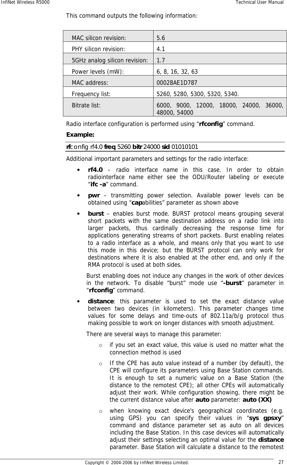 InfiNet Wireless R5000  Technical User Manual  Copyright © 2004-2006 by InfiNet Wireless Limited.  27 This command outputs the following information:     MAC silicon revision:                    5.6    PHY silicon revision:                     4.1    5GHz analog silicon revision:        1.7    Power levels (mW):                  6, 8, 16, 32, 63    MAC address:                           00028AE1D787    Frequency list:                       5260, 5280, 5300, 5320, 5340.    Bitrate list:                          6000, 9000, 12000, 18000, 24000, 36000, 48000, 54000 Radio interface configuration is performed using “rfconfig” command. Example: rfconfig rf4.0 freq 5260 bitr 24000 sid 01010101 Additional important parameters and settings for the radio interface: • rf4.0 – radio interface name in this case. In order to obtain radiointerface name either see the ODU/Router labeling or execute                “ifc -a” command. • pwr – transmitting power selection. Available power levels can be obtained using “capabilities” parameter as shown above • burst – enables burst mode. BURST protocol means grouping several short packets with the same destination address on a radio link into larger packets, thus cardinally decreasing the response time for applications generating streams of short packets. Burst enabling relates to a radio interface as a whole, and means only that you want to use this mode in this device; but the BURST protocol can only work for destinations where it is also enabled at the other end, and only if the RMA protocol is used at both sides. Burst enabling does not induce any changes in the work of other devices in the network. To disable “burst” mode use “-burst” parameter in “rfconfig” command. • distance: this parameter is used to set the exact distance value between two devices (in kilometers). This parameter changes time values for some delays and time-outs of 802.11a/b/g protocol thus making possible to work on longer distances with smooth adjustment.  There are several ways to manage this parameter: o if you set an exact value, this value is used no matter what the connection method is used  o If the CPE has auto value instead of a number (by default), the CPE will configure its parameters using Base Station commands. It is enough to set a numeric value on a Base Station (the distance to the remotest CPE); all other CPEs will automatically adjust their work. While configuration showing, there might be the current distance value after auto parameter: auto (XX)  o when knowing exact device&apos;s geographical coordinates (e.g. using GPS) you can specify their values in “sys gpsxy” command and distance parameter set as auto on all devices including the Base Station. In this case devices will automatically adjust their settings selecting an optimal value for the distance parameter. Base Station will calculate a distance to the remotest 