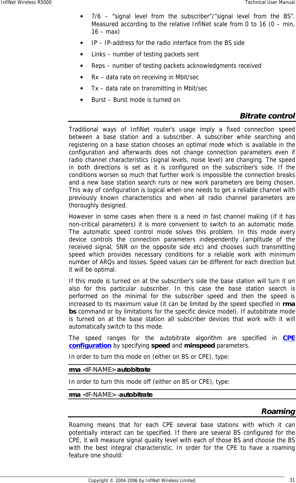 InfiNet Wireless R5000  Technical User Manual  Copyright © 2004-2006 by InfiNet Wireless Limited.  31 • 7/6 – “signal level from the subscriber”/”signal level from the BS”. Measured according to the relative InfiNet scale from 0 to 16 (0 – min, 16 – max) • IP – IP-address for the radio interface from the BS side • Links – number of testing packets sent • Reps – number of testing packets acknowledgments received • Rx – data rate on receiving in Mbit/sec • Tx – data rate on transmitting in Mbit/sec • Burst – Burst mode is turned on Bitrate control Traditional ways of InfiNet router&apos;s usage imply a fixed connection speed between a base station and a subscriber. A subscriber while searching and registering on a base station chooses an optimal mode which is available in the configuration and afterwards does not change connection parameters even if radio channel characteristics (signal levels, noise level) are changing. The speed in both directions is set as it is configured on the subscriber&apos;s side. If the conditions worsen so much that further work is impossible the connection breaks and a new base station search runs or new work parameters are being chosen. This way of configuration is logical when one needs to get a reliable channel with previously known characteristics and when all radio channel parameters are thoroughly designed.  However in some cases when there is a need in fast channel making (if it has non-critical parameters) it is more convenient to switch to an automatic mode. The automatic speed control mode solves this problem. In this mode every device controls the connection parameters independently (amplitude of the received signal, SNR on the opposite side etc) and chooses such transmitting speed which provides necessary conditions for a reliable work with minimum number of ARQs and losses. Speed values can be different for each direction but it will be optimal. If this mode is turned on at the subscriber&apos;s side the base station will turn it on also for this particular subscriber. In this case the base station search is performed on the minimal for the subscriber speed and then the speed is increased to its maximum value (it can be limited by the speed specified in rma bs command or by limitations for the specific device model). If autobitrate mode is turned on at the base station all subscriber devices that work with it will automatically switch to this mode. The speed ranges for the autobitrate algorithm are specified in  CPE configuration by specifying speed and minspeed parameters. In order to turn this mode on (either on BS or CPE), type: rma &lt;IF-NAME&gt; autobitrate In order to turn this mode off (either on BS or CPE), type: rma &lt;IF-NAME&gt; -autobitrate Roaming Roaming means that for each CPE several base stations with which it can potentially interact can be specified. If there are several BS configured for the CPE, it will measure signal quality level with each of those BS and choose the BS with the best integral characteristic. In order for the CPE to have a roaming feature one should: 