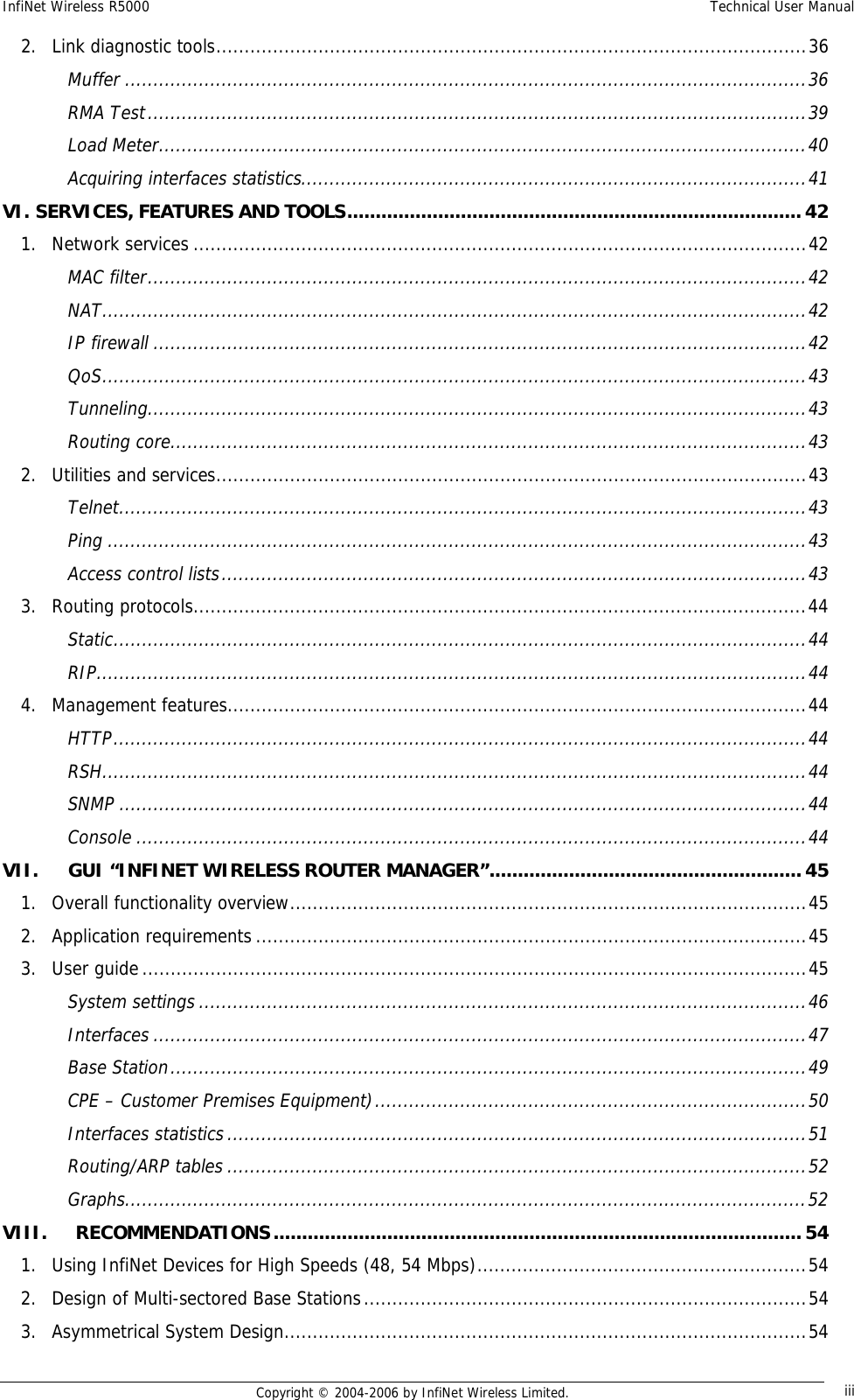 InfiNet Wireless R5000  Technical User Manual  Copyright © 2004-2006 by InfiNet Wireless Limited.  iii2. Link diagnostic tools........................................................................................................36 Muffer........................................................................................................................36 RMA Test....................................................................................................................39 Load Meter..................................................................................................................40 Acquiring interfaces statistics.........................................................................................41 VI. SERVICES, FEATURES AND TOOLS................................................................................42 1. Network services............................................................................................................42 MAC filter....................................................................................................................42 NAT............................................................................................................................42 IP firewall...................................................................................................................42 QoS............................................................................................................................43 Tunneling....................................................................................................................43 Routing core................................................................................................................43 2. Utilities and services........................................................................................................43 Telnet.........................................................................................................................43 Ping...........................................................................................................................43 Access control lists.......................................................................................................43 3. Routing protocols............................................................................................................44 Static..........................................................................................................................44 RIP.............................................................................................................................44 4. Management features......................................................................................................44 HTTP..........................................................................................................................44 RSH............................................................................................................................44 SNMP.........................................................................................................................44 Console......................................................................................................................44 VII. GUI “INFINET WIRELESS ROUTER MANAGER”.......................................................45 1. Overall functionality overview...........................................................................................45 2. Application requirements.................................................................................................45 3. User guide.....................................................................................................................45 System settings...........................................................................................................46 Interfaces...................................................................................................................47 Base Station................................................................................................................49 CPE – Customer Premises Equipment)............................................................................50 Interfaces statistics......................................................................................................51 Routing/ARP tables......................................................................................................52 Graphs........................................................................................................................52 VIII. RECOMMENDATIONS.............................................................................................54 1. Using InfiNet Devices for High Speeds (48, 54 Mbps)..........................................................54 2. Design of Multi-sectored Base Stations..............................................................................54 3. Asymmetrical System Design............................................................................................54 