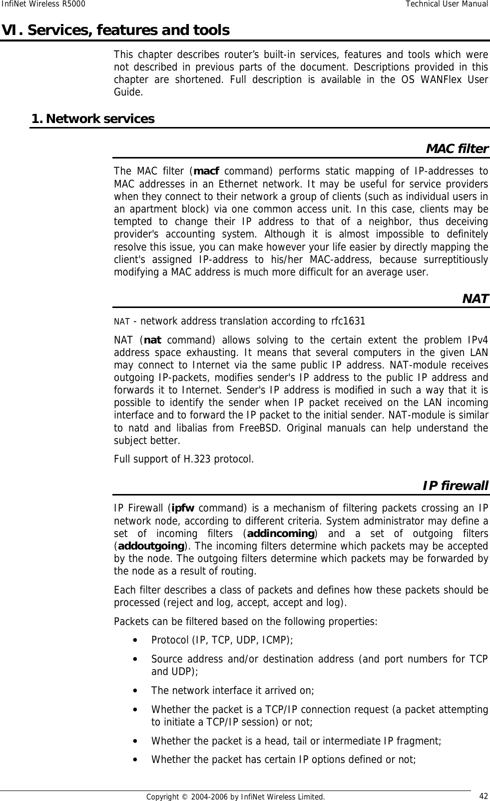 InfiNet Wireless R5000  Technical User Manual  Copyright © 2004-2006 by InfiNet Wireless Limited.  42 VI. Services, features and tools This chapter describes router’s built-in services, features and tools which were not described in previous parts of the document. Descriptions provided in this chapter are shortened. Full description is available in the OS WANFlex User Guide. 1. Network services MAC filter The MAC filter (macf command) performs static mapping of IP-addresses to MAC addresses in an Ethernet network. It may be useful for service providers when they connect to their network a group of clients (such as individual users in an apartment block) via one common access unit. In this case, clients may be tempted to change their IP address to that of a neighbor, thus deceiving provider&apos;s accounting system. Although it is almost impossible to definitely resolve this issue, you can make however your life easier by directly mapping the client&apos;s assigned IP-address to his/her MAC-address, because surreptitiously modifying a MAC address is much more difficult for an average user. NAT NAT - network address translation according to rfc1631  NAT (nat command) allows solving to the certain extent the problem IPv4 address space exhausting. It means that several computers in the given LAN may connect to Internet via the same public IP address. NAT-module receives outgoing IP-packets, modifies sender&apos;s IP address to the public IP address and forwards it to Internet. Sender&apos;s IP address is modified in such a way that it is possible to identify the sender when IP packet received on the LAN incoming interface and to forward the IP packet to the initial sender. NAT-module is similar to natd and libalias from FreeBSD. Original manuals can help understand the subject better. Full support of H.323 protocol. IP firewall IP Firewall (ipfw command) is a mechanism of filtering packets crossing an IP network node, according to different criteria. System administrator may define a set of incoming filters (addincoming) and a set of outgoing filters (addoutgoing). The incoming filters determine which packets may be accepted by the node. The outgoing filters determine which packets may be forwarded by the node as a result of routing.  Each filter describes a class of packets and defines how these packets should be processed (reject and log, accept, accept and log). Packets can be filtered based on the following properties: • Protocol (IP, TCP, UDP, ICMP);  • Source address and/or destination address (and port numbers for TCP and UDP);  • The network interface it arrived on;  • Whether the packet is a TCP/IP connection request (a packet attempting to initiate a TCP/IP session) or not;  • Whether the packet is a head, tail or intermediate IP fragment;  • Whether the packet has certain IP options defined or not;  