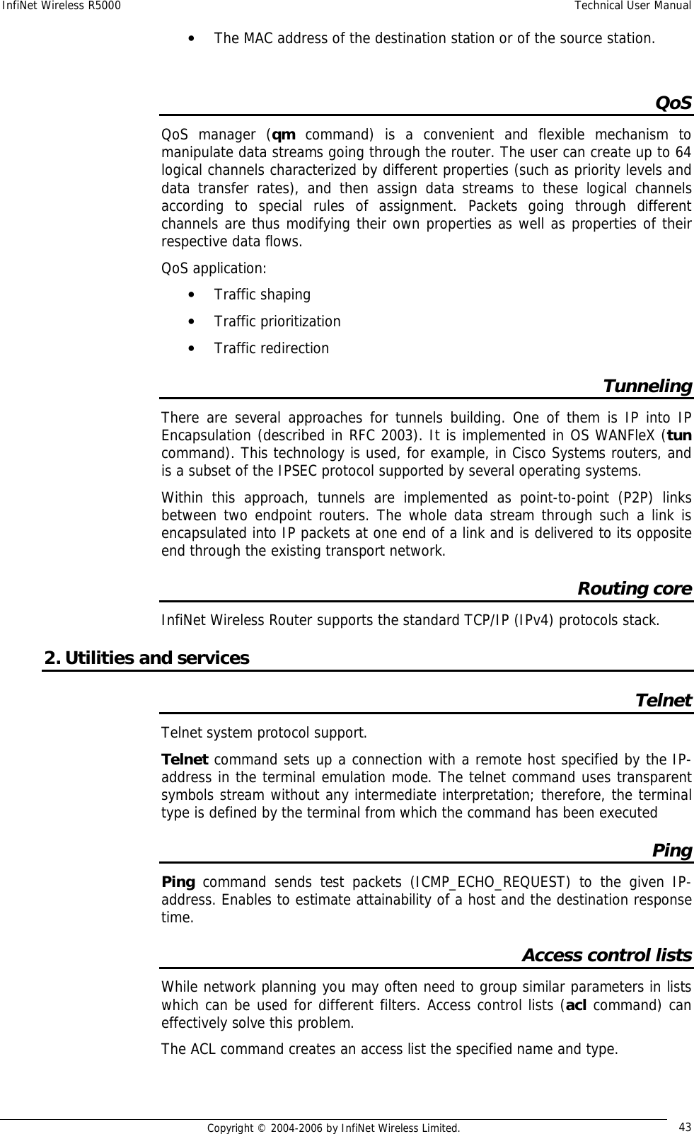 InfiNet Wireless R5000  Technical User Manual  Copyright © 2004-2006 by InfiNet Wireless Limited.  43 • The MAC address of the destination station or of the source station.  QoS QoS manager (qm  command) is a convenient and flexible mechanism to manipulate data streams going through the router. The user can create up to 64 logical channels characterized by different properties (such as priority levels and data transfer rates), and then assign data streams to these logical channels according to special rules of assignment. Packets going through different channels are thus modifying their own properties as well as properties of their respective data flows. QoS application: • Traffic shaping • Traffic prioritization • Traffic redirection Tunneling There are several approaches for tunnels building. One of them is IP into IP Encapsulation (described in RFC 2003). It is implemented in OS WANFleX (tun command). This technology is used, for example, in Cisco Systems routers, and is a subset of the IPSEC protocol supported by several operating systems. Within this approach, tunnels are implemented as point-to-point (P2P) links between two endpoint routers. The whole data stream through such a link is encapsulated into IP packets at one end of a link and is delivered to its opposite end through the existing transport network. Routing core InfiNet Wireless Router supports the standard TCP/IP (IPv4) protocols stack. 2. Utilities and services Telnet Telnet system protocol support. Telnet command sets up a connection with a remote host specified by the IP-address in the terminal emulation mode. The telnet command uses transparent symbols stream without any intermediate interpretation; therefore, the terminal type is defined by the terminal from which the command has been executed Ping Ping command sends test packets (ICMP_ECHO_REQUEST) to the given IP- address. Enables to estimate attainability of a host and the destination response time. Access control lists While network planning you may often need to group similar parameters in lists which can be used for different filters. Access control lists (acl command) can effectively solve this problem. The ACL command creates an access list the specified name and type.  