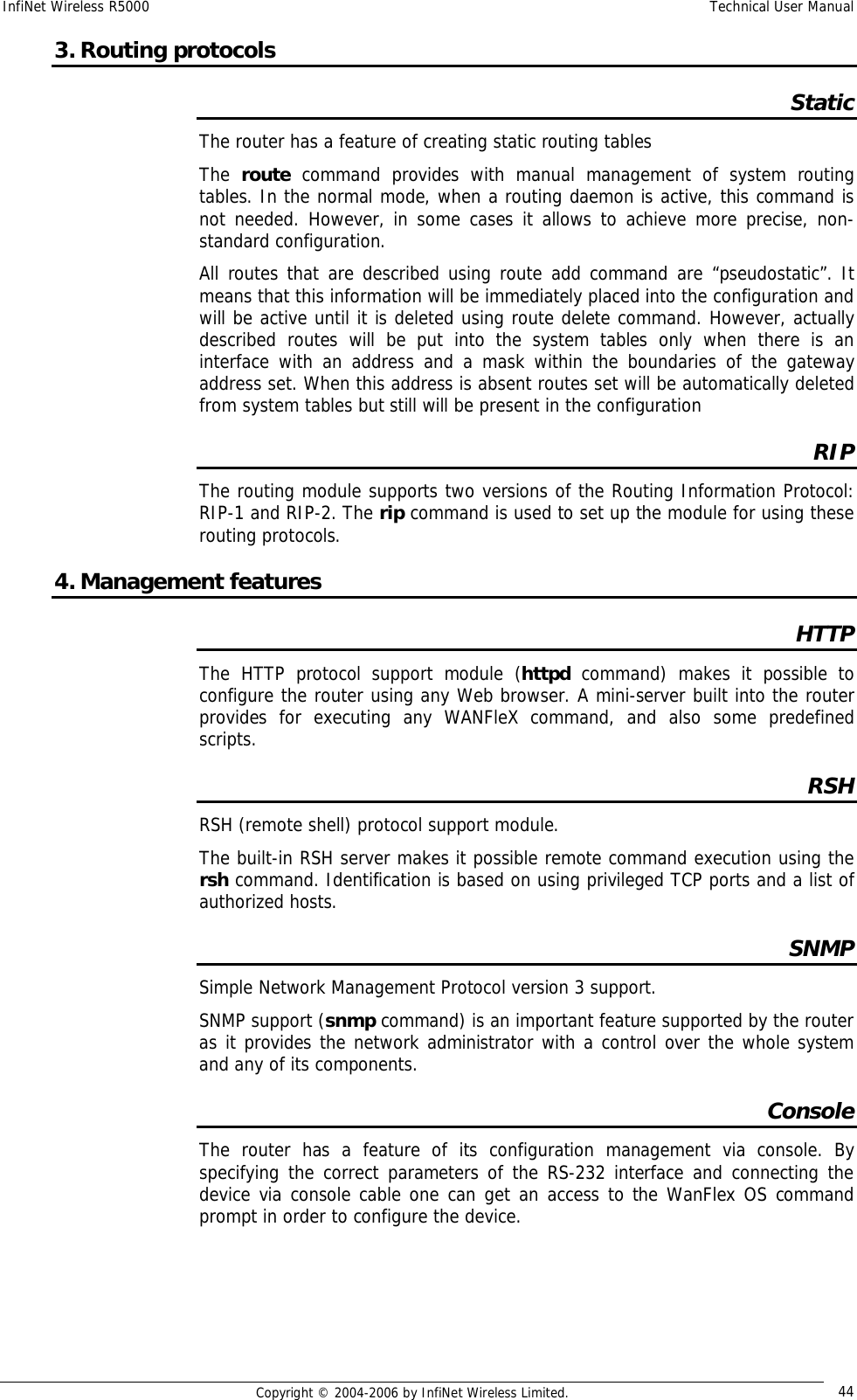 InfiNet Wireless R5000  Technical User Manual  Copyright © 2004-2006 by InfiNet Wireless Limited.  44 3. Routing protocols Static The router has a feature of creating static routing tables The  route command provides with manual management of system routing tables. In the normal mode, when a routing daemon is active, this command is not needed. However, in some cases it allows to achieve more precise, non-standard configuration.  All routes that are described using route add command are “pseudostatic”. It means that this information will be immediately placed into the configuration and will be active until it is deleted using route delete command. However, actually described routes will be put into the system tables only when there is an interface with an address and a mask within the boundaries of the gateway address set. When this address is absent routes set will be automatically deleted from system tables but still will be present in the configuration RIP The routing module supports two versions of the Routing Information Protocol: RIP-1 and RIP-2. The rip command is used to set up the module for using these routing protocols. 4. Management features HTTP The HTTP protocol support module (httpd  command) makes it possible to configure the router using any Web browser. A mini-server built into the router provides for executing any WANFleX command, and also some predefined scripts. RSH RSH (remote shell) protocol support module.  The built-in RSH server makes it possible remote command execution using the rsh command. Identification is based on using privileged TCP ports and a list of authorized hosts. SNMP Simple Network Management Protocol version 3 support. SNMP support (snmp command) is an important feature supported by the router as it provides the network administrator with a control over the whole system and any of its components. Console The router has a feature of its configuration management via console. By specifying the correct parameters of the RS-232 interface and connecting the device via console cable one can get an access to the WanFlex OS command prompt in order to configure the device.     