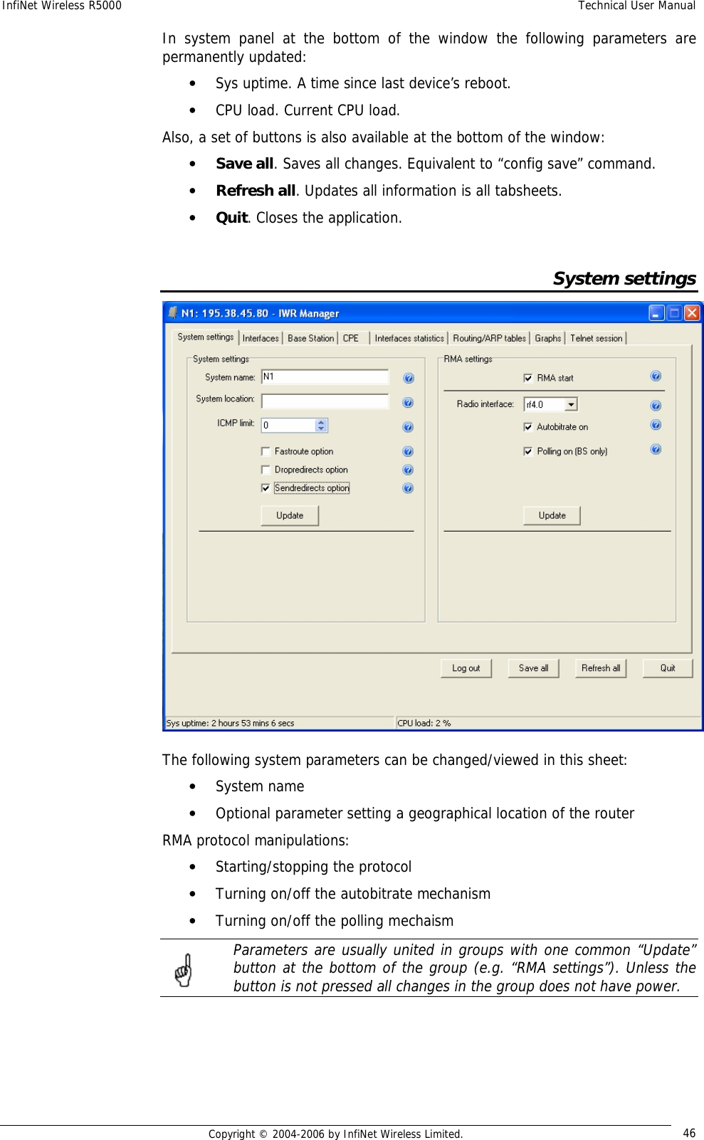 InfiNet Wireless R5000  Technical User Manual  Copyright © 2004-2006 by InfiNet Wireless Limited.  46 In system panel at the bottom of the window the following parameters are permanently updated: • Sys uptime. A time since last device’s reboot. • CPU load. Current CPU load. Also, a set of buttons is also available at the bottom of the window: • Save all. Saves all changes. Equivalent to “config save” command.  • Refresh all. Updates all information is all tabsheets. • Quit. Closes the application.    System settings  The following system parameters can be changed/viewed in this sheet: • System name • Optional parameter setting a geographical location of the router RMA protocol manipulations: • Starting/stopping the protocol • Turning on/off the autobitrate mechanism • Turning on/off the polling mechaism  Parameters are usually united in groups with one common “Update” button at the bottom of the group (e.g. “RMA settings”). Unless the button is not pressed all changes in the group does not have power.   