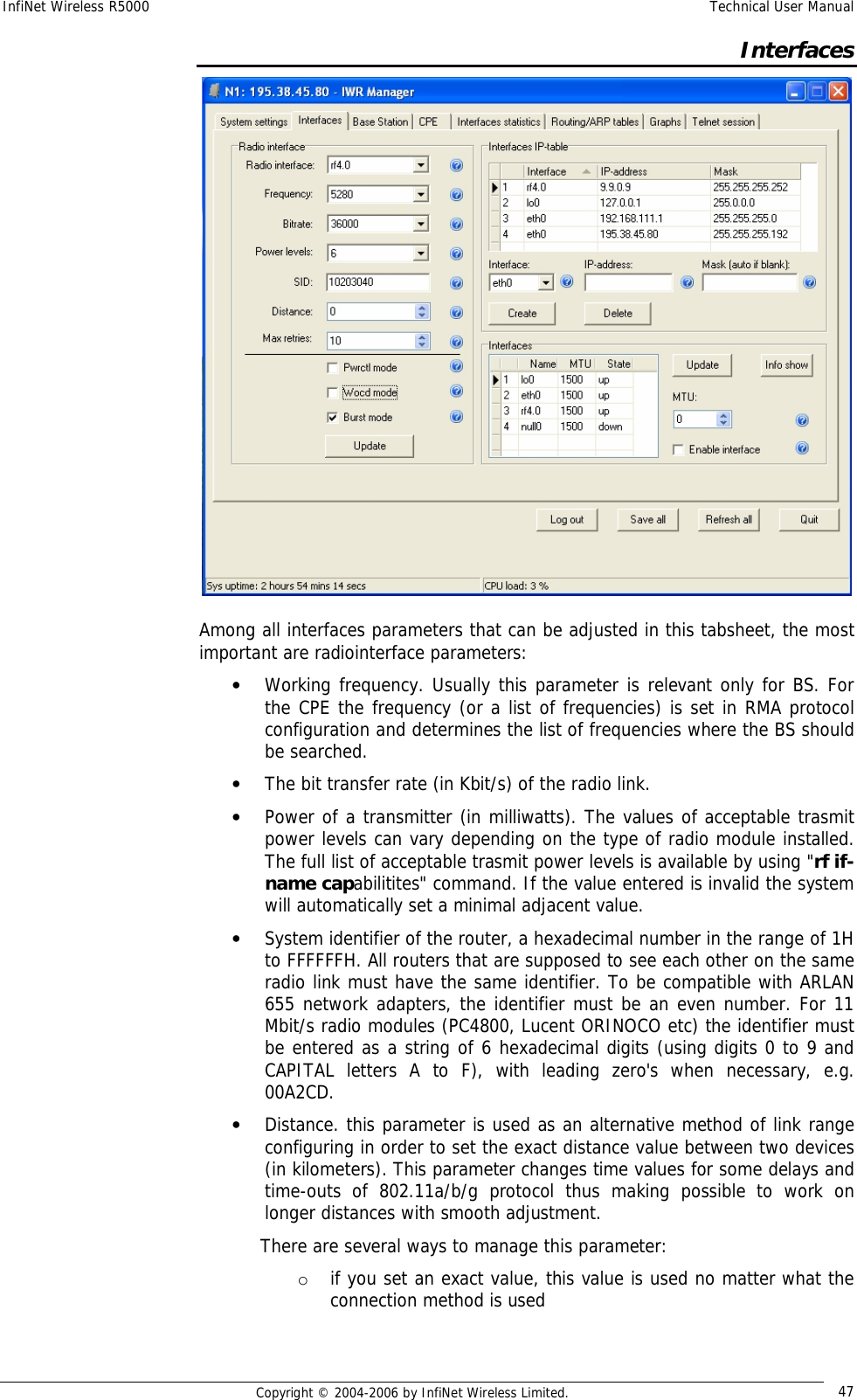 InfiNet Wireless R5000  Technical User Manual  Copyright © 2004-2006 by InfiNet Wireless Limited.  47  Interfaces  Among all interfaces parameters that can be adjusted in this tabsheet, the most important are radiointerface parameters: • Working frequency. Usually this parameter is relevant only for BS. For the CPE the frequency (or a list of frequencies) is set in RMA protocol configuration and determines the list of frequencies where the BS should be searched. • The bit transfer rate (in Kbit/s) of the radio link. • Power of a transmitter (in milliwatts). The values of acceptable trasmit power levels can vary depending on the type of radio module installed. The full list of acceptable trasmit power levels is available by using &quot;rf if-name capabilitites&quot; command. If the value entered is invalid the system will automatically set a minimal adjacent value. • System identifier of the router, a hexadecimal number in the range of 1H to FFFFFFH. All routers that are supposed to see each other on the same radio link must have the same identifier. To be compatible with ARLAN 655 network adapters, the identifier must be an even number. For 11 Mbit/s radio modules (PC4800, Lucent ORINOCO etc) the identifier must be entered as a string of 6 hexadecimal digits (using digits 0 to 9 and CAPITAL letters A to F), with leading zero&apos;s when necessary, e.g. 00A2CD. • Distance. this parameter is used as an alternative method of link range configuring in order to set the exact distance value between two devices (in kilometers). This parameter changes time values for some delays and time-outs of 802.11a/b/g protocol thus making possible to work on longer distances with smooth adjustment. There are several ways to manage this parameter: o if you set an exact value, this value is used no matter what the connection method is used  