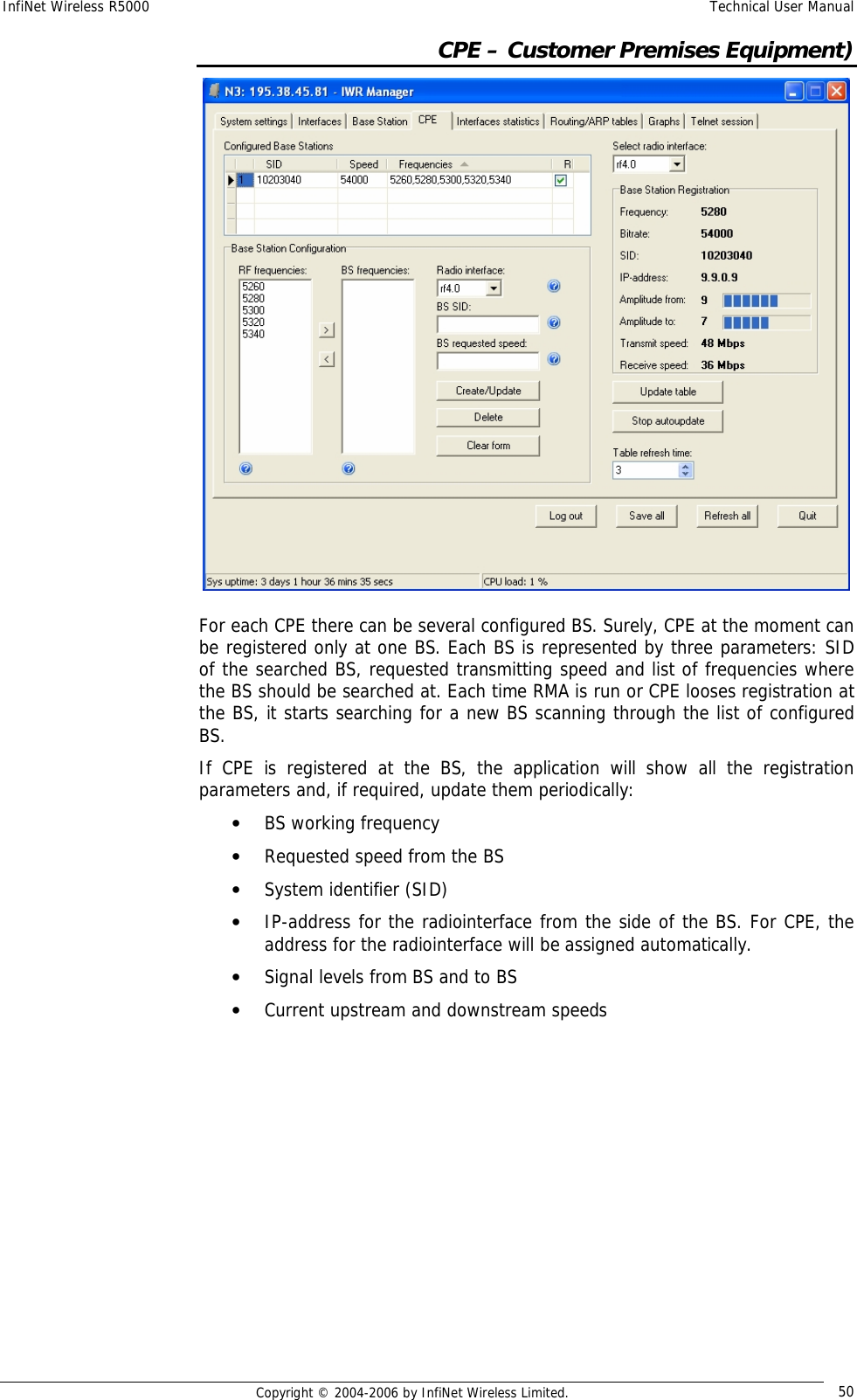 InfiNet Wireless R5000  Technical User Manual  Copyright © 2004-2006 by InfiNet Wireless Limited.  50  CPE – Customer Premises Equipment)  For each CPE there can be several configured BS. Surely, CPE at the moment can be registered only at one BS. Each BS is represented by three parameters: SID of the searched BS, requested transmitting speed and list of frequencies where the BS should be searched at. Each time RMA is run or CPE looses registration at the BS, it starts searching for a new BS scanning through the list of configured BS.  If CPE is registered at the BS, the application will show all the registration parameters and, if required, update them periodically: • BS working frequency  • Requested speed from the BS • System identifier (SID) • IP-address for the radiointerface from the side of the BS. For CPE, the address for the radiointerface will be assigned automatically. • Signal levels from BS and to BS • Current upstream and downstream speeds          