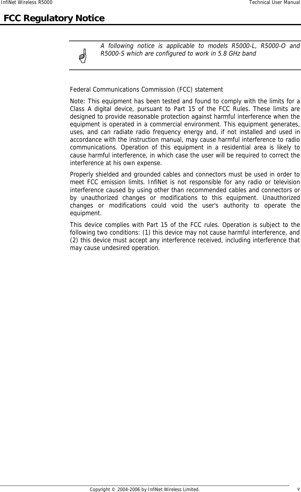InfiNet Wireless R5000  Technical User Manual  Copyright © 2004-2006 by InfiNet Wireless Limited.  v  FCC Regulatory Notice   A following notice is applicable to models R5000-L, R5000-O and R5000-S which are configured to work in 5.8 GHz band    Federal Communications Commission (FCC) statement Note: This equipment has been tested and found to comply with the limits for a Class A digital device, pursuant to Part 15 of the FCC Rules. These limits are designed to provide reasonable protection against harmful interference when the equipment is operated in a commercial environment. This equipment generates, uses, and can radiate radio frequency energy and, if not installed and used in accordance with the instruction manual, may cause harmful interference to radio communications. Operation of this equipment in a residential area is likely to cause harmful interference, in which case the user will be required to correct the interference at his own expense. Properly shielded and grounded cables and connectors must be used in order to meet FCC emission limits. InfiNet is not responsible for any radio or television interference caused by using other than recommended cables and connectors or by unauthorized changes or modifications to this equipment. Unauthorized changes or modifications could void the user&apos;s authority to operate the equipment. This device complies with Part 15 of the FCC rules. Operation is subject to the following two conditions: (1) this device may not cause harmful interference, and (2) this device must accept any interference received, including interference that may cause undesired operation.                    