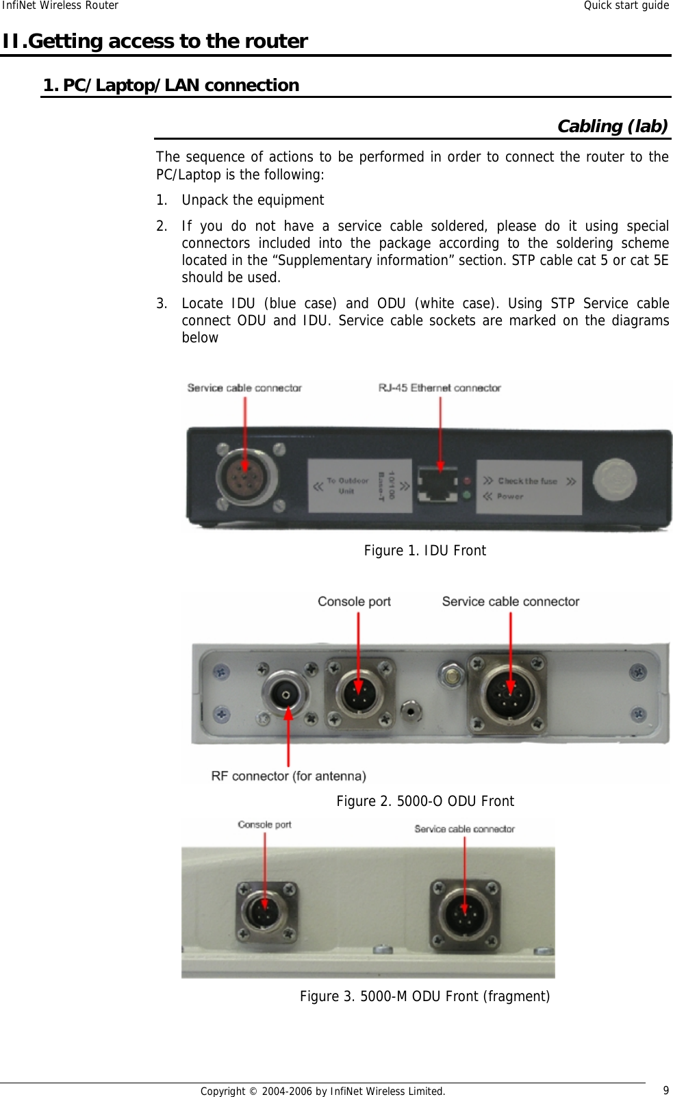 InfiNet Wireless Router  Quick start guide  Copyright © 2004-2006 by InfiNet Wireless Limited.  9 II.Getting access to the router 1. PC/Laptop/LAN connection Cabling (lab) The sequence of actions to be performed in order to connect the router to the PC/Laptop is the following: 1. Unpack the equipment 2. If you do not have a service cable soldered, please do it using special connectors included into the package according to the soldering scheme located in the “Supplementary information” section. STP cable cat 5 or cat 5E should be used. 3. Locate IDU (blue case) and ODU (white case). Using STP Service cable connect ODU and IDU. Service cable sockets are marked on the diagrams below   Figure 1. IDU Front   Figure 2. 5000-O ODU Front  Figure 3. 5000-M ODU Front (fragment) 