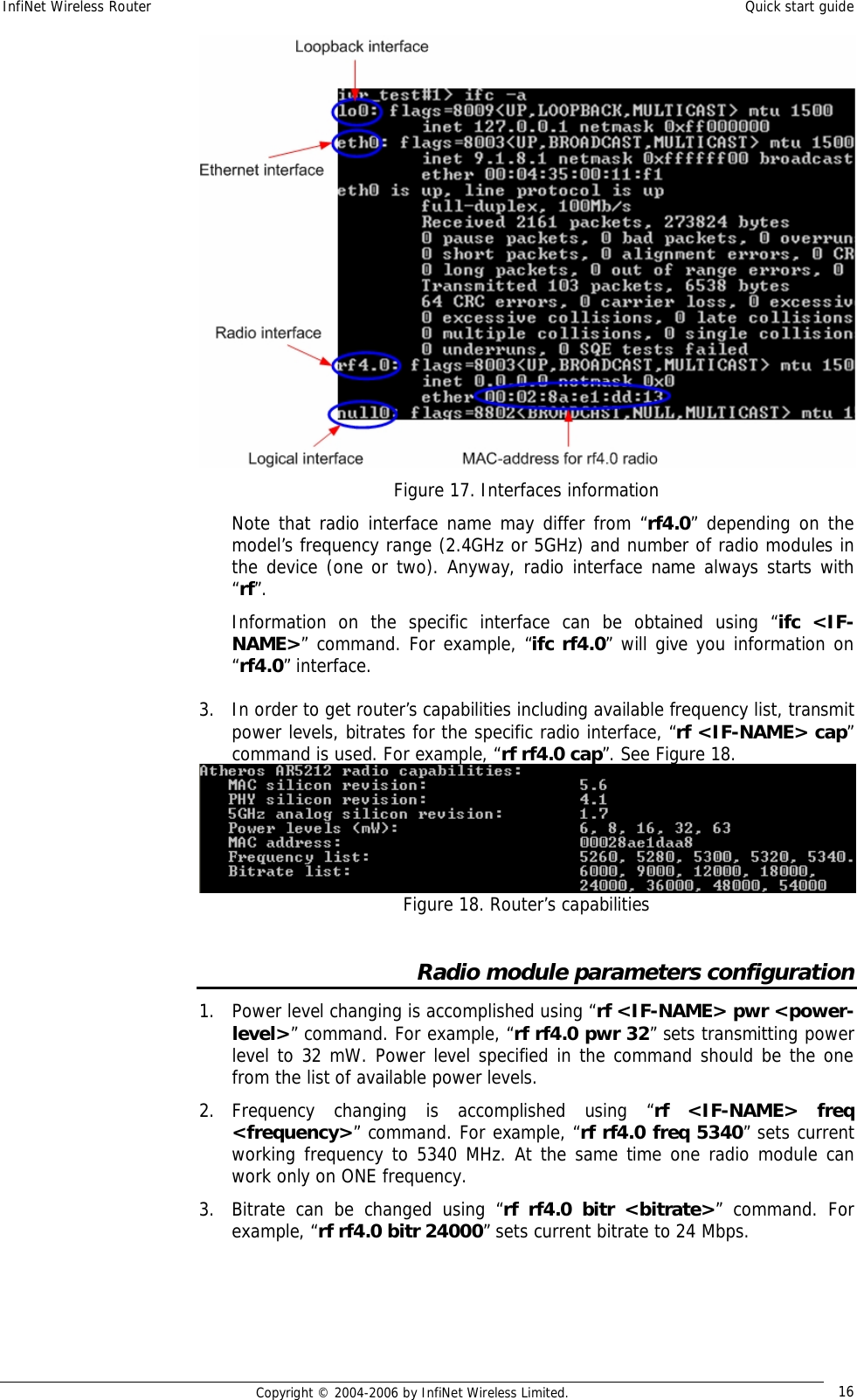 InfiNet Wireless Router  Quick start guide  Copyright © 2004-2006 by InfiNet Wireless Limited.  16  Figure 17. Interfaces information Note that radio interface name may differ from “rf4.0” depending on the model’s frequency range (2.4GHz or 5GHz) and number of radio modules in the device (one or two). Anyway, radio interface name always starts with “rf”. Information on the specific interface can be obtained using “ifc &lt;IF-NAME&gt;” command. For example, “ifc rf4.0” will give you information on “rf4.0” interface.  3. In order to get router’s capabilities including available frequency list, transmit power levels, bitrates for the specific radio interface, “rf &lt;IF-NAME&gt; cap” command is used. For example, “rf rf4.0 cap”. See Figure 18.   Figure 18. Router’s capabilities  Radio module parameters configuration 1. Power level changing is accomplished using “rf &lt;IF-NAME&gt; pwr &lt;power-level&gt;” command. For example, “rf rf4.0 pwr 32” sets transmitting power level to 32 mW. Power level specified in the command should be the one from the list of available power levels. 2. Frequency changing is accomplished using “rf &lt;IF-NAME&gt; freq &lt;frequency&gt;” command. For example, “rf rf4.0 freq 5340” sets current working frequency to 5340 MHz. At the same time one radio module can work only on ONE frequency. 3. Bitrate can be changed using “rf rf4.0 bitr &lt;bitrate&gt;” command. For example, “rf rf4.0 bitr 24000” sets current bitrate to 24 Mbps.     