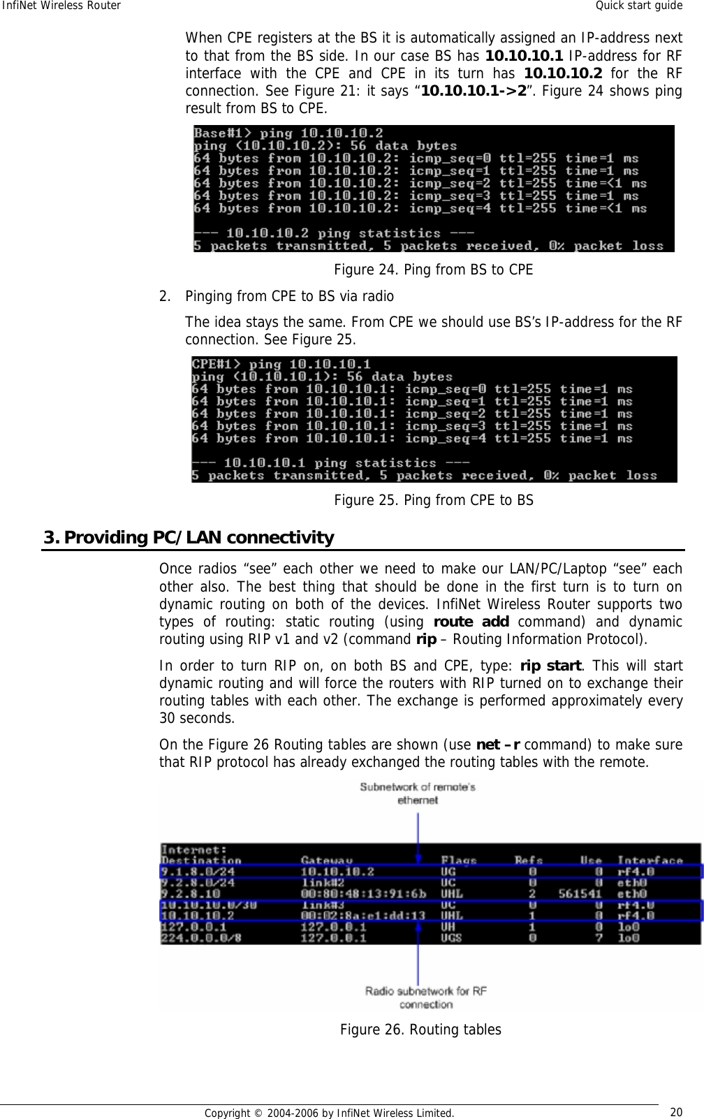 InfiNet Wireless Router  Quick start guide  Copyright © 2004-2006 by InfiNet Wireless Limited.  20 When CPE registers at the BS it is automatically assigned an IP-address next to that from the BS side. In our case BS has 10.10.10.1 IP-address for RF interface with the CPE and CPE in its turn has  10.10.10.2 for the RF connection. See Figure 21: it says “10.10.10.1-&gt;2”. Figure 24 shows ping result from BS to CPE.  Figure 24. Ping from BS to CPE 2. Pinging from CPE to BS via radio The idea stays the same. From CPE we should use BS’s IP-address for the RF connection. See Figure 25.  Figure 25. Ping from CPE to BS 3. Providing PC/LAN connectivity Once radios “see” each other we need to make our LAN/PC/Laptop “see” each other also. The best thing that should be done in the first turn is to turn on dynamic routing on both of the devices. InfiNet Wireless Router supports two types of routing: static routing (using  route add command) and dynamic routing using RIP v1 and v2 (command rip – Routing Information Protocol).  In order to turn RIP on, on both BS and CPE, type: rip start. This will start dynamic routing and will force the routers with RIP turned on to exchange their routing tables with each other. The exchange is performed approximately every 30 seconds. On the Figure 26 Routing tables are shown (use net –r command) to make sure that RIP protocol has already exchanged the routing tables with the remote.  Figure 26. Routing tables 