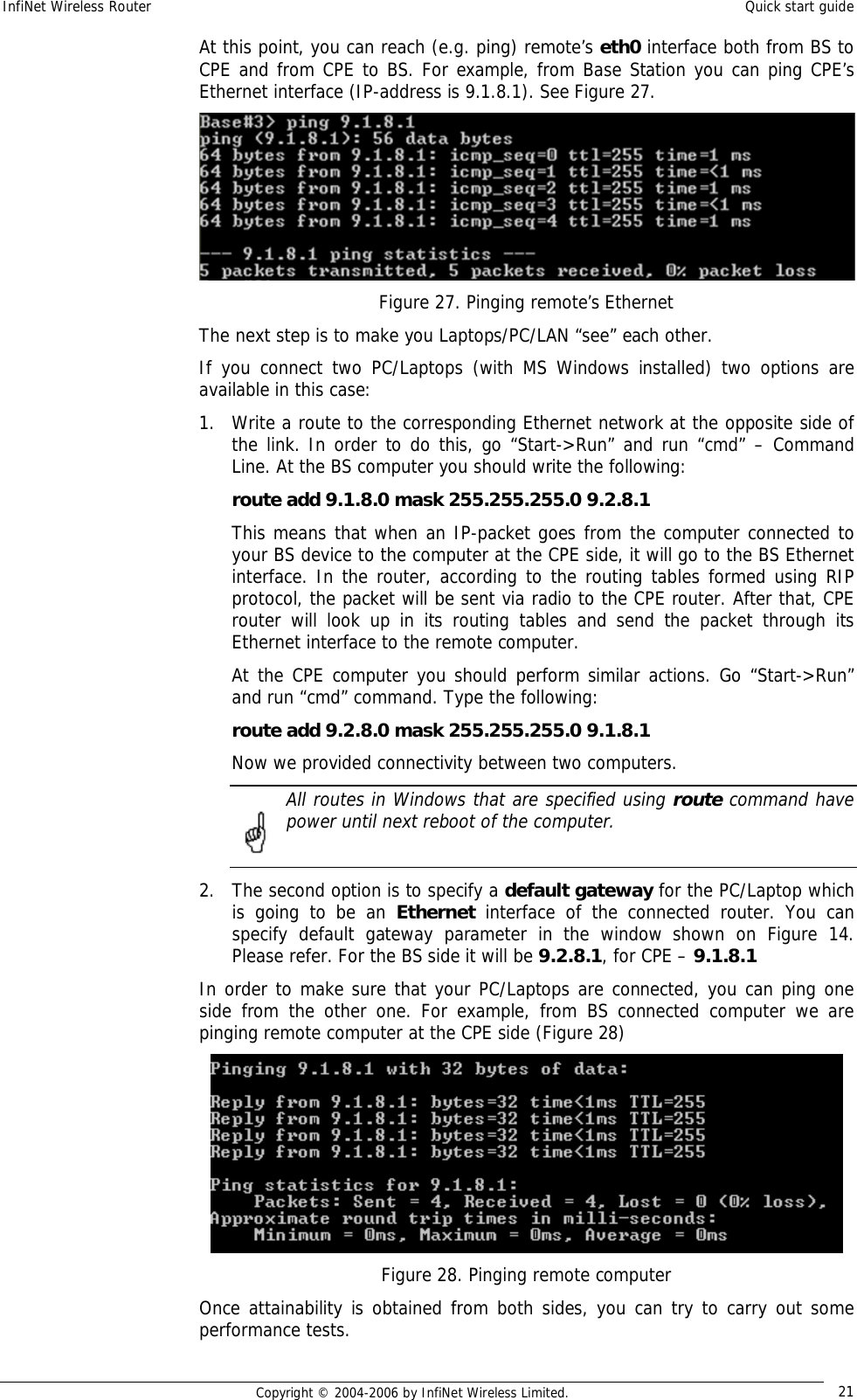 InfiNet Wireless Router  Quick start guide  Copyright © 2004-2006 by InfiNet Wireless Limited.  21 At this point, you can reach (e.g. ping) remote’s eth0 interface both from BS to CPE and from CPE to BS. For example, from Base Station you can ping CPE’s Ethernet interface (IP-address is 9.1.8.1). See Figure 27.  Figure 27. Pinging remote’s Ethernet The next step is to make you Laptops/PC/LAN “see” each other. If you connect two PC/Laptops (with MS Windows installed) two options are available in this case: 1. Write a route to the corresponding Ethernet network at the opposite side of the link. In order to do this, go “Start-&gt;Run” and run “cmd” – Command Line. At the BS computer you should write the following: route add 9.1.8.0 mask 255.255.255.0 9.2.8.1 This means that when an IP-packet goes from the computer connected to your BS device to the computer at the CPE side, it will go to the BS Ethernet interface. In the router, according to the routing tables formed using RIP protocol, the packet will be sent via radio to the CPE router. After that, CPE router will look up in its routing tables and send the packet through its Ethernet interface to the remote computer. At the CPE computer you should perform similar actions. Go “Start-&gt;Run” and run “cmd” command. Type the following: route add 9.2.8.0 mask 255.255.255.0 9.1.8.1 Now we provided connectivity between two computers.  All routes in Windows that are specified using route command have power until next reboot of the computer.  2. The second option is to specify a default gateway for the PC/Laptop which is going to be an  Ethernet  interface of the connected router. You can specify default gateway parameter in the window shown on Figure 14. Please refer. For the BS side it will be 9.2.8.1, for CPE – 9.1.8.1 In order to make sure that your PC/Laptops are connected, you can ping one side from the other one. For example, from BS connected computer we are pinging remote computer at the CPE side (Figure 28)  Figure 28. Pinging remote computer Once attainability is obtained from both sides, you can try to carry out some performance tests. 